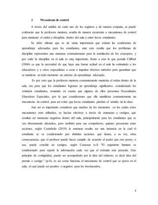 8
3. Mecanismo de control
A través del análisis de cada uno de los registros y de manera conjunta, se puede
evidenciar que la profesora mentora, acudía de manera recurrente a mecanismos de control
para mantener el orden y disciplina dentro del aula y entre las/os estudiantes.
Se debe afirmar que es de suma importancia que existan las condiciones de
aprendizaje adecuadas para los estudiantes, ante esto resulta que los problemas de
disciplina representan una amenaza constantemente para la asimilación de los conceptos, y
por ende la disciplina en el aula es muy importante, frente a esto lo que postula Clifford
(2006) es que la necesidad de que haya una buena actitud en el aula ha estimulado a los
educadores y a otros especialistas a crear e impulsar diversos métodos para garantizar que
se mantiene en todo momento un entorno de aprendizaje adecuado.
Es por esto que la profesora mentora constantemente mantenía el orden dentro de la
sala, era para que los estudiantes lograran un aprendizaje significativo, considerando los
veintiséis estudiantes, tomando en cuenta que algunos de ellos presentan Necesidades
Educativas Especiales, por lo que consideramos que ella manifiesta constantemente un
mecanismo de control, para así evitar que los/as estudiantes pierdan el sentido de la clase.
Aun así es importante considerar que muchos de los momentos en los cuales estos
mecanismos eran utilizados, se hacían efectivos a través de amenazas y castigos, que
resultan ser instancias negativas dentro del aula, principalmente para los estudiantes que se
ven directamente afectados, pero también para sus compañeros, quienes presencian estas
acciones, según Castañeda (2010) la amenaza resulta ser una instancia en la cual el
estudiante se ve condicionado por distintas acciones, que tienen, a su vez, otras
consecuencias, que el profesor puede hacer cumplir, de acuerdo al poder que este posee, o
sea, puede concluir en castigos, según Casassus (s.f) “El organismo humano es
condicionado para repetir la información cada vez que el estímulo este presente. Este
principio de contigüidad, puede ser acompañado por la idea del refuerzo, es decir idea del
premio o castigo.” (p.4), es así como funciona el mecanismo de control que se ejerce en el
aula, el cual puede ser positivo o negativo para los involucrados.
 