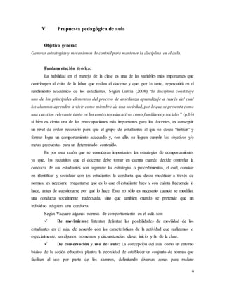 9
V. Propuesta pedagógica de aula
Objetivo general:
Generar estrategias y mecanismos de control para mantener la disciplina en el aula.
Fundamentación teórica:
La habilidad en el manejo de la clase es una de las variables más importantes que
contribuyen al éxito de la labor que realiza el docente y que, por lo tanto, repercutirá en el
rendimiento académico de los estudiantes. Según García (2008) “la disciplina constituye
uno de los principales elementos del proceso de enseñanza aprendizaje a través del cual
los alumnos aprenden a vivir como miembro de una sociedad, por lo que se presenta como
una cuestión relevante tanto en los contextos educativos como familiares y sociales” (p.16)
si bien es cierto una de las preocupaciones más importantes para los docentes, es conseguir
un nivel de orden necesario para que el grupo de estudiantes al que se desea “instruir” y
formar logre un comportamiento adecuado y, con ello, se logren cumplir los objetivos y/o
metas propuestas para un determinado contenido.
Es por esta razón que se consideran importantes las estrategias de comportamiento,
ya que, los requisitos que el docente debe tomar en cuenta cuando decide controlar la
conducta de sus estudiantes son organizar las estrategias o procedimientos, el cual, consiste
en identificar y socializar con los estudiantes la conducta que desea modificar a través de
normas, es necesario preguntarse qué es lo que el estudiante hace y con cuánta frecuencia lo
hace, antes de cuestionarse por qué lo hace. Esto no sólo es necesario cuando se modifica
una conducta socialmente inadecuada, sino que también cuando se pretende que un
individuo adquiera una conducta.
Según Vaquero algunas normas de comportamiento en el aula son:
 De movimiento: Intentan delimitar las posibilidades de movilidad de los
estudiantes en el aula, de acuerdo con las características de la actividad que realizamos y,
especialmente, en algunos momentos y circunstancias clave: inicio y fin de la clase.
 De conservación y uso del aula: La concepción del aula como un entorno
básico de la acción educativa plantea la necesidad de establecer un conjunto de normas que
faciliten el uso por parte de los alumnos, delimitando diversas zonas para realizar
 