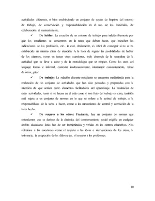 10
actividades diferentes, o bien estableciendo un conjunto de pautas de limpieza del entorno
de trabajo, de conservación y responsabilización en el uso de los materiales, de
colaboración al mantenimiento.
 De hablar: La creación de un entorno de trabajo pasa indefectiblemente por
que los estudiantes se concentren en la tarea que deben hacer, que escuchen las
indicaciones de los profesores, etc., lo cual, obviamente, es difícil de conseguir si no se ha
establecido un mínimo clima de atención. A la hora de regular las posibilidades de hablar
de los alumnos, como en tantas otras cuestiones, todo depende de la naturaleza de la
actividad que se lleve a cabo y de la metodología que se emplee. Como los usos del
lenguaje formal e informal, contestar inadecuadamente, interrumpir constantemente, reírse
de otros, gritar.
 De trabajo: La relación docente-estudiante se encuentra mediatizada para la
realización de un conjunto de actividades que han sido pensadas y preparadas con la
intención de que actúen como elementos facilitadores del aprendizaje. La realización de
estas actividades, tanto si se hacen en el aula como si son fruto del trabajo en casa, también
está sujeta a un conjunto de normas en lo que se refiere a la actitud de trabajo, a la
responsabilidad de la tarea a hacer, como a los mecanismos de control y corrección de la
tarea hecha.
 De respeto a los otros: Finalmente, hay un conjunto de normas que
entendemos que se derivan de la dinámica del comportamiento social exigible en cualquier
ámbito ciudadano, éstas han de ser interiorizadas y vividas en los centros educativos. Nos
referimos a las cuestiones como el respeto a las ideas e intervenciones de los otros, la
tolerancia, la aceptación de las diferencias, el respeto a los profesores.
 