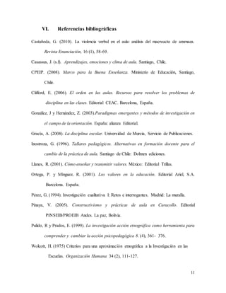 11
VI. Referencias bibliográficas
Castañeda, G. (2010). La violencia verbal en el aula: análisis del macroacto de amenaza.
Revista Enunciación, 16 (1), 58-69.
Casassus, J. (s.f). Aprendizajes, emociones y clima de aula. Santiago, Chile.
CPEIP. (2008). Marco para la Buena Enseñanza. Ministerio de Educación, Santiago,
Chile.
Clifford, E. (2006). El orden en las aulas. Recursos para resolver los problemas de
disciplina en las clases. Editorial CEAC. Barcelona, España.
González, J y Hernández, Z. (2003).Paradigmas emergentes y métodos de investigación en
el campo de la orientación. España: alianza Editorial.
Gracía, A. (2008). La disciplina escolar. Universidad de Murcia, Servicio de Publicaciones.
Inostroza, G. (1996). Tallares pedagógicos. Alternativas en formación docente para el
cambio de la práctica de aula. Santiago de Chile: Dolmen ediciones.
Llanes, R. (2001). Cómo enseñar y transmitir valores. México: Editorial Trillas.
Ortega, P. y Mínguez, R. (2001). Los valores en la educación. Editorial Ariel, S.A.
Barcelona. España.
Pérez, G. (1994). Investigación cualitativa I: Retos e interrogantes. Madrid: La muralla.
Pinaya, V. (2005). Constructivismo y prácticas de aula en Caracollo. Editorial
PINSEIB/PROEIB Andes. La paz, Bolivia.
Pulido, R y Prados, E. (1999). La investigación acción etnográfica como herramienta para
comprender y cambiar la acción psicopedagógica 8. (4), 361- 376.
Wolcott, H. (1975) Criterios para una aproximación etnográfica a la Investigación en las
Escuelas. Organización Humana 34 (2), 111-127.
 