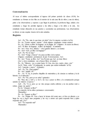 14
Contextualización
Al tocar el timbre correspondiente al ingreso del primer periodo de clases (8:30), los
estudiantes se forman en dos filas en el exterior de la sala (una fila de niños y una de niñas),
junto a las observadoras y esperan a que llegue la profesora, la profesora llega, saluda a los
estudiantes y luego les permite ingresar a las niñas y luego a los niños a la sala, los
estudiante toman ubicación en sus puestos y acomodan sus pertenencias. Las observadoras
se ubican en una esquina trasera de la sala sentadas.
Registro
Ao1 - Pa: “Tía, mire lo que tiene mi dedo” (Ao1 le muestra su dedo a la Pa)
Pa - As: “Tomen asiento, asiento.” (Solo algunos estudiantes toman asiento)
Pa - As: “Abran su libro de lenguaje en la página 49.” (Algunos As sacan sus libros)
Ao2: “El libro de lenguaje, el libro de lenguaje” (Cantando)
Pa - Ao1: “Oye Ao2, silencio.” (Ao2 guarda silencio y se sienta)
Pa - Ao4: “Ao4 ¿tu libro de lenguaje?”
Ao4 - Pa: “No lo traje.”
Pa - Ao4: “Venga a buscar” (Le pasa un libro de la repisa)
(Algunos estudiantes permanecen de pie /Conversaciones As/)
Pa - Aa1: “Toma un libro Aa1” (La Pa nota que Aa1, no tiene libro)
(Aa1 y otros estudiantes van a buscar libros al estante.)
Pa - As: “Silencio, voy a contar hasta 10. Uno, dos, tres, cuatro, cinco, seis.”
Ao10: “Siete, ocho.” (Continuando la cuenta que estaba realizando la Pa)
Ao3: “cuarenta y nueve.” (Gritando)
Aa2 - Pa: “Tía ¿Qué pagina?”
Pa - Aa2: “página 49.”
Pa - As: “A ver, la prueba chiquillos de matemática y de ciencias es mañana y la de
historia es el miércoles.”
Ao1 - Pa: “Tía, pero yo no sabía” (gritando)
Pa: “Hoy día a Ao8 y a Ao11, les voy a pasar su libro y la comunicación porque
ustedes no vinieron el jueves.”
Ao8 - Pa: “A sí, pero yo no vine porque estaba enfermo y no me podían venir a
retirar, asique me quede.”
Pa-As: “¡Saquen su libro!”
(La mayoría de los niños permanece conversando)
/Murmullos/
Pa - As: “Saquen su libro.”
Pa - As: “Pagina 49. Van a hacer la lectura del comic uno y el dos en silencio y yo
luego les voy a hacer unas preguntas y las voy a anotar acá quien responde bien y quien
responde mal ¿Ya?”
Ao3: “Yo respondo mal”
/Murmullos/
 