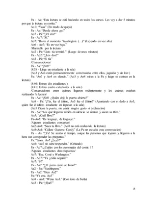 15
Pa - As: “Esta lectura se está haciendo en todos los cursos. Les voy a dar 5 minutos
por que la lectura es cortita.”
Ao1: “Yaaa” (En modo de queja)
Pa - As: “Desde ahora ¡ya!”
Ao7 - Pa: “¿49 era?”
Pa - Ao7: “Si.”
Ao7: “Hasta el momento Washington (…)” (Leyendo en voz alta)
Ao6 - Ao7: “Es en voz baja.”
/Murmullo por la lectura/
Ao2 - Pa: “Listo tía terminé.” (Luego de unos minutos)
Pa - Ao2: “¿Los dos?”
Ao2 - Pa: “Si tía”
/Conversaciones/
Pa - As: “¡Shh!”
(8:38 - Llega un estudiante a la sala)
(Ao3 y Ao4 están permanentemente conversando entre ellos, jugando y sin leer.)
Pa: “Ao3 y Ao4 en silencio.” (Ao3 y Ao4 miran a la Pa y luego se centran en la
lectura)
(8:40: Entran dos estudiantes.)
(8:41: Entran cuatro estudiantes a la sala.)
/Conversaciones entre quienes llegaron recientemente y los quienes estaban
realizando la lectura/
Pa - As: “¡Shh! ¿Quién dejo la puerta abierta?”
Ao8 - Pa: “¡Tía, fue el último, Ao5 fue el último!” (Apuntando con el dedo a Ao5,
quien fue el último estudiante en ingresar a la sala)
(Ao5 Cierra la puerta, sin emitir ningún gesto ni declaración)
Pa - As: “Los que llegaron recién en silencio se sientan y sacan su libro.”
Ao5: “¿Cuál libro?”
Pa-Ao5: “De lenguaje, de lenguaje.”
/Algunos estudiantes conversan/
Aa2-Ao8: “Saca tu libro.” (Ao8 no está realizando la lectura)
Ao8-Aa1: “Cállate Guatona Candy” (La Pa no escucha esta conversación)
Pa – As: “¡Ya! Se acabo el tiempo, asique las personas que leyeron y llegaron a la
hora van a responder las preguntas.”
Pa: “Emm, Ao7 ¿Leyó?”
Ao8: “Ao7 no sabe responder.” (Gritando)
Pa - Ao7: ¿Cuáles con los personajes del comic 1?
/Algunos estudiantes dan respuestas/
Ao7: “Eee, Coné y Washington.”
Pa - Ao7: “Ya ¿estás seguro?”
Ao7: “Si”
Pa - Aa2: “¿El perro cómo se llama?”
Aa2 - Pa: “Washington.”
Pa - Aa2: “Bien Aa2”
Pa: “Ya eee, Ao3”
Ao8 - Ao3: “Wena Ao3.” (Con tono de burla)
Ao3 - Pa: “¿Qué?”
 