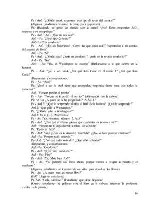 16
Pa - Ao3: “¿Dónde puedo encontrar este tipo de texto del comics?”
(Algunos estudiantes levantan la mano para responder)
Pa: (Haciendo un gesto de silencio con la mano) “¡No! Debe responder Ao3,
respeten a su compañero.”
Pa - Ao3:” Ao3 ¿Que no sea acá?”
Ao3 - Pa: “¿Este tipo de texto?”
Ao3-Pa: “En condorito”
Pa - Ao3: “¿En las historietas? ¿Cómo las que están acá?” (Apuntando a los comics
del estante de libros)
Ao3 - Pa: “Si”
Pa - Ao3: “¿Dónde mas? ¿Solo en condorito?, ¿solo en la revista condorito?”
Aa3 - Pa: “No”
Ao9 - Pa: “Tía, el Washington se escapo” (Refiriéndose a lo que ocurre en la
lectura)
Pa – Aa4: “¡ya! a ver, Aa4, ¿Por qué llora Coné en el comic 1? ¿Por qué llora
Coné?”
/Respuestas y conversaciones/
Pa – As: “¡Shh!”
Pa: “¡No! a ver la Aa4 tiene que responder, responda fuerte para que todos la
escuchen.”
Aa4: “Porque perdió el perrito”
Pa – Aa4: “Porque se le perdió el perrito.” (Afirmando con la cabeza)
Pa: “A ver ¿A quién no le he preguntado? A Ao12.”
Pa - Ao12: “¿Qué le sorprende al niño al final de la historia? ¿Qué le sorprende?”
Ao12: “Que pilló a Washington.”
Pa: “¿Dónde pilló a Washington?”
Ao12: En el (…). /Murmullos/
Pa - As: “Ya, historieta número 2, Ao5”
Pa - Ao5: “¿Por qué el vecino piensa que condorito es inconsciente?”
Ao5: “Porque no lo deja dormir a mitad de la noche”
Pa: “Perfecto Ao5”
Pa - Aa5: “Aa5 ¿Cuál es la situación divertida? ¿Qué lo hace parecer chistoso?”
Aa5 -Pa: “Porque salió volando.”
Pa- Aa5: “¿Por qué salió volando? ¿Qué salió volando?”
/Respuestas y conversaciones/
Aa5 -Pa: “Condorito”
Pa - Aa5: “¿Qué hizo condorito?”
Aa5 - Pa: “Plop”
Pa - Aa5: “Ya, Muy bien Aa5”
Pa - As: “Ya, guarden sus libros ahora, porque vamos a ocupar la pizarra y el
cuaderno.”
(Algunos estudiantes se levantan de sus sillas para devolver los libros.)
Pa - As: “¿A quién mas les preste libro?”
(8:47: Llega un estudiante)
Pa-Aa6: “Hola, siéntese.” (Estudiante que viene llegando)
(Cuatro estudiantes se golpean con el libro en la cabeza, mientras la profesora
escribe en la pizarra)
 