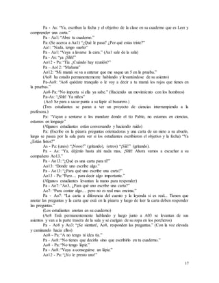 17
Pa - As: “Ya, escriban la fecha y el objetivo de la clase en su cuaderno que es Leer y
comprender una carta.”
Pa - Aa1: “Abre tu cuaderno.”
Pa: (Se acerca a Aa1) “¿Qué le pasa? ¿Por qué estas triste?”
Aa1: “Nada, tengo sueño”
Pa - Aa1: “Vaya a lavarse la cara.” (Aa1 sale de la sala)
Pa - As: “ya ¡Shh!”
Ao12 - Pa: “Tía ¿Cuándo hay reunión?”
Pa – Ao12: “Mañana”
Ao12: “Mi mamá se va a enterar que me saque un 5 en la prueba.”
(Ao8 ha estado permanentemente hablando y levantándose de su asiento)
Pa-Ao8: “Ao8 quédate tranquilo o le voy a decir a tu mamá los rojos que tienes en
la pruebas.”
Ao8-Pa: “No importa si ella ya sabe.” (Haciendo un movimiento con los hombros)
Pa-As: “¡Shh! Ya niños”
(Ao3 Se para a sacar punta a su lápiz al basurero.)
(Tres estudiantes se paran a ver un proyecto de ciencias interrumpiendo a la
profesora.)
Pa: “Vayan a sentarse o los mandare donde el tío Pablo, no estamos en ciencias,
estamos en lenguaje”
(Algunos estudiantes están conversando y haciendo ruido)
Pa: (Escribe en la pizarra preguntas orientadoras y una carta de un nieto a su abuelo,
luego se pasea por la sala para ver si los estudiantes escribieron el objetivo y la fecha) “Ya
¿Están listos?”
As - Pa: (unos) “¡Nooo!” (gritando), (otros) “¡Siii!” (gritando).
Pa - As: “Ya, déjenlo hasta ahí nada mas, ¡Shh! Ahora vamos a escuchar a su
compañero Ao13.”
Pa - Ao13: “¿Qué es una carta para ti?”
Ao13: “Donde uno escribe algo.”
Pa - Ao13: “¿Para qué uno escribe una carta?”
Ao13 - Pa: “Pero… para decir algo importante.”
(Algunos estudiantes levantan la mano para responder)
Pa - Ao7: “Ao3, ¿Para qué uno escribe una carta?”
Ao7: “Para contar algo… pero no es real mas encima.”
Pa - Ao7: “La carta a diferencia del cuento y la leyenda si es real... Tienen que
anotar las preguntas y la carta que está en la pizarra y luego de leer la carta deben responder
las preguntas.”
(Los estudiantes anotan en su cuaderno)
(Ao8 Está permanentemente hablando y luego junto a A03 se levantan de sus
asientos y van a la parte trasera de la sala y se cuelgan de su ropa en los percheros)
Pa - Ao8 y Ao3: “¡Se sientan!, Ao8, responden las preguntas.” (Con la voz elevada
y caminando hacia ellos)
Ao8 - Pa: “A no tengo ni idea tía.”
Pa - Ao8: “No tienes que decirlo sino que escribirlo en tu cuaderno.”
Ao8 - Pa: “No tengo lápiz.”
Pa - Ao8: “Vaya a conseguirse un lápiz.”
Ao12 - Pa: “¡Yo le presto uno!”
 