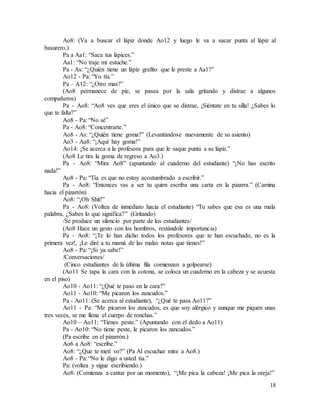 18
Ao8: (Va a buscar el lápiz donde Ao12 y luego le va a sacar punta al lápiz al
basurero.)
Pa a Aa1: “Saca tus lápices.”
Aa1: “No traje mi estuche.”
Pa - As: “¿Quién tiene un lápiz grafito que le preste a Aa1?”
Ao12 - Pa: “Yo tía.”
Pa – A12: “¿Otro mas?”
(Ao8 permanece de pie, se pasea por la sala gritando y distrae a algunos
compañeros)
Pa - Ao8: “Ao8 ves que eres el único que se distrae, ¡Siéntate en tu silla! ¿Sabes lo
que te falta?”
Ao8 - Pa: “No sé”
Pa - Ao8: “Concentrarte.”
Ao8 - As: “¿Quién tiene goma?” (Levantándose nuevamente de su asiento)
Ao3 - Aa8: “¡Aquí hay goma!”
Ao14: ¡Se acerca a la profesora para que le saque punta a su lápiz.”
(Ao8 Le tira la goma de regreso a Ao3.)
Pa - Ao8: “Mira Ao8” (apuntando al cuaderno del estudiante) “¡No has escrito
nada!”
Ao8 - Pa: “Tía es que no estoy acostumbrado a escribir.”
Pa - Ao8: “Entonces vas a ser tu quien escriba una carta en la pizarra.” (Camina
hacia el pizarrón)
Ao8: “¡Oh Shit!”
Pa - Ao8: (Voltea de inmediato hacia el estudiante) “Tu sabes que esa es una mala
palabra, ¿Sabes lo que significa?” (Gritando)
/Se produce un silencio por parte de los estudiantes/
(Ao8 Hace un gesto con los hombros, restándole importancia)
Pa - Ao8: “¡Te lo han dicho todos los profesores que te han escuchado, no es la
primera vez!, ¡Le diré a tu mamá de las malas notas que tienes!”
Ao8 - Pa: “¡Si ya sabe!”
/Conversaciones/
(Cinco estudiantes de la última fila comienzan a golpearse)
(Ao11 Se tapa la cara con la cotona, se coloca un cuaderno en la cabeza y se acuesta
en el piso)
Ao10 - Ao11: “¿Qué te paso en la cara?”
Ao11 - Ao10: “Me picaron los zancudos.”
Pa - Ao11: (Se acerca al estudiante), “¿Qué te pasa Ao11?”
Ao11 - Pa: “Me picaron los zancudos, es que soy alérgico y aunque me piquen unas
tres veces, se me llena el cuerpo de ronchas.”
Ao10 – Ao11: “Tienes peste.” (Apuntando con el dedo a Ao11)
Pa - Ao10: “No tiene peste, le picaron los zancudos.”
(Pa escribe en el pizarrón.)
Ao6 a Ao8: “escribe.”
Ao8: “¿Que te metí vo?” (Pa Al escuchar mira a Ao8.)
Ao8 - Pa: “No le digo a usted tía.”
Pa: (voltea y sigue escribiendo.)
Ao8: (Comienza a cantar por un momento), “¡Me pica la cabeza! ¡Me pica la oreja!”
 