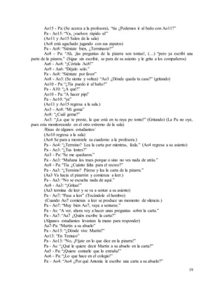 19
Ao15 - Pa: (Se acerca a la profesora), “tía ¿Podemos ir al baño con Ao11?”
Pa - Ao15: “Ya, ¡vuelven rápido si!”
(Ao11 y Ao15 Salen de la sala)
(Ao8 está agachado jugando con sus zapatos)
Pa - Ao8: “Siéntate bien, ¿Terminaste?”
Ao8 - Pa: “Ah, ¡las preguntas de la pizarra son tontas!, (…) “pero ya escribí una
parte de la pizarra.” (Sigue sin escribir, se para de su asiento y le grita a los compañeros)
Aa6 - Ao8: “¡Córtala Ao8!”
Ao9 - Aa6: “Déjalo solo.”
Pa - Ao8: “Siéntate por favor”
Ao8 - Ao3: (Se sienta y voltea) “Ao3 ¿Dónde queda tu casa?” (gritando)
Ao10 - Pa: “¿Tía puedo ir al baño?”
Pa - A10: “¿A qué?”
Ao10 - Pa: “A hacer pipi”
Pa - Ao10: “ya”
(Ao11 y Ao15 regresa a la sala.)
Ao3 - Ao8: “Mi goma”
Ao8: “¿Cuál goma?”
Ao3: “¡La que te preste, la que está en tu raya po tonto!” (Gritando) (La Pa no oye,
pues esta monitoreando en el otro extremo de la sala)
/Risas de algunos estudiantes/
(Ao10 regresa a la sala)
(Ao4 Se para a mostrarle su cuaderno a la profesora.)
Pa - Ao4: “¿Termino? Lea la carta por mientras, léala.” (Ao4 regresa a su asiento)
Pa - Ao3: “¿Tus lentes?”
Ao3 - Pa: “Se me quedaron.”
Pa - Ao3: “Mañana los traes porque o sino no ves nada de atrás.”
Ao8 - Pa: “Tía ¿Cuánto falta para el recreo?”
Pa - Aa3: “¿Termino? Párese y lea la carta de la pizarra.”
(Aa3 Va hacia el pizarrón y comienza a leer.)
Pa - Aa3: “No se escucha nada de aquí.”
Ao8 - Aa3: “¡Gritaa!”
(Aa3 termina de leer y se va a sentar a su asiento)
Pa - Ao7: “Pasa a leer” (Tocándole el hombro)
(Cuando Ao7 comienza a leer se produce un momento de silencio.)
Pa - Ao7: “Muy bien Ao7, vaya a sentarse.”
Pa - As: “A ver, ahora voy a hacer unas preguntas sobre la carta.”
Pa - Aa7: “Aa7 ¿Quién escribe la carta?”
(Algunos estudiantes levantan la mano para responder)
Aa7-Pa: “Martín a su abuelo”
Pa - Ao13: “¿Dónde vive Martín?”
Ao13: “En Temuco”
Pa - Ao13: “No, ¡Fíjate en lo que dice en la pizarra!”
Pa - As: “¿Qué le quiere decir Martín a su abuelo en la carta?”
Aa5 - Pa: “¡Quiere contarle que lo extraña!”
Ao6 - Pa: “¡Lo que hace en el colegio!”
Pa – Ao4: “Ao4 ¿Por qué Antonia le escribe una carta a su abuelo?”
 