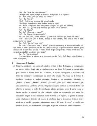 20
Ao4 - Pa: “A no tía, estoy cansado.”
/¡Porque vive lejos! ¡Porque lo extraña! ¡Porque no lo ve seguido!/
Pa - Ao4: “Pero ¿Por qué tienes esa actitud?”
Ao4 - Pa: “No sé.”
(Ao3 y Ao4 juegan con una silla por el pasillo)
(Ao10 está jugando con unas láminas sobre su mesa)
Pa - Ao10: ¡No puedes traer esto para el colegio! (Le quita las láminas)
Pa - Aa7: “Aa7 ¿Cómo es la relación que tienes con tu abuelo?
Aa7 - Pa: “Buena”
Pa - Aa7: “¿Por qué es buena?”
Aa7 - Pa: “Porque los veo seguido”
Pa: “Ya, y tu Ao9, ¿Tienes abuelos? ¿Cómo es la relación que tienes con ellos?”
Ao9 - Pa: “Con uno es buena, porque lo veo siempre, pero con el otro es mala
porque no lo veo nunca”
Pa – Ao9: “Ya, Ao9 muy bien”
Pa - As: “¡Falta poco para el recreo!, guarden sus cosas y se sientan ordenados por
que ahora se van a presentar con las tías, porque ellas ya se presentaron con ustedes, pero
ustedes aun no con ellas, así que se van a poner de pie uno por uno y van a decirle a las tías
su nombre, apellido y cuántos años tienen.”
Pa – As: “Ya se ordenan”
(Los estudiantes se sientan y se presentan con las Ep1 y Ep2, luego toca el timbre y
salen a desayunar)
I. Momentos de la clase
a) Inicio: La profesora se acerca al estante a revisar el libro de lenguaje y comunicación
de tercero básico, donde pide a estudiantes sacar sus libros de lenguaje y comunicación
para realizar la lectura diaria de 15 minutos, la lectura corresponde a un comics del
texto de Lenguaje y comunicación de tercer año (página 49), luego de la lectura la
profesora comienza a realizar preguntas dirigidas a los estudiantes orientadas a
¿Quién?, ¿Cuándo?, ¿Dónde?, ¿Cómo?, ¿Por qué?, ¿Para qué?, sobre los comics, que
eran extractos de Condorito y Coné. Después la docente anota en la pizarra la fecha y el
objetivo a trabajar, a modo de introducción plantea preguntas sobre la carta y que se
intenta escribir o expresar en ella, mientras explica va chequeando que todos los
estudiantes tengan en sus cuadernos escrito la fecha y el objetivo, se genera un diálogo
entre estudiantes y docente, ella recorre la sala hasta llegar a ubicarse en frente de esta y
comienza a escribir preguntas orientadoras acerca del tema “la carta” y escribe una
carta de modelo, da instrucciones que copien lo que allí está escrito en sus cuadernos.
 