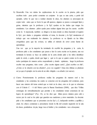 21
b) Desarrollo: Una vez dadas las explicaciones de lo escrito en la pizarra, pide que
escriban todo para poder comentar en conjunto lo que es una carta, a partir del
ejemplo, sobre lo que van a realizar durante la clase, los alumnos se preocupan de
copiar todo antes que se borre lo que allí aparece, algunos se paran a conseguir lápiz y
goma, mientras que la profesora y la Ep2 ayudan en las dudas que tengas los
estudiantes. Los alumnos piden ayuda para realizar alguna letra que les cuesta escribir
como la h mayúscula, también se dirigen a la mesa donde se ubica haciendo el registro
la Ep1, por dudas o preguntas referidas al tema, la docente y la Ep2 monitorean el
trabajo que van realizando los alumnos. La profesora se va fijando en las faltas
ortográficas para que las revisen, se utiliza el método de error como fuente de
aprendizaje.
Una vez que ya la mayoría ha terminado de escribir las preguntas y la carta, la
profesora pide a dos estudiantes que pasen a leer la carta escrita en la pizarra, una vez
terminada la lectura se hace un análisis de la carta donde pide a los niños identificar
quién la envió, a quién, desde que lugar y qué es lo que se quiere contar en la carta,
todos participan de manera activa respondiendo y dando opiniones, luego la profesora
escribe mas preguntas, tales como ¿Has escrito alguna carta?, ¿Qué escribes en ella?,
¿Cómo es la relación con tus abuelos?, ¿Los ves seguido?. Estas dos últimas se plantean
así ya que el ejemplo era la carta de un niño dirigida a su abuelo (ver anexo).
c) Cierre: Posteriormente la profesora realiza las preguntas de manera oral a los
estudiantes y las comentan, las cuales se conectan con las preguntas del comienzo, para
hacer una síntesis del tema central que se trató en la clase, esto es lo que se relaciona
con el Criterio C – 6 del Marco para la Buena Enseñanza (2008), que dice “Utiliza
estrategias de retroalimentación que permite a los estudiantes tomar conciencia de sus
logros de aprendizajes” (P.p. 14), se les dice que faltan pocos minutos para salir a
recreo por lo cual se les pide que guarden sus cuadernos y otros materiales. La docente
pide a los estudiantes que se presenten con las Ep1 y 2, incluyendo nombre y apellido y
edad, los chicos comienzan a presentarse desde la fila del costado izquierdo de la sala
de clases, poniéndose de pie, luego toca el timbre y los estudiantes van a desayunar.
 