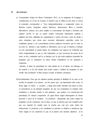 22
II. Aprendizajes
a) Conceptuales: Según las Bases Curriculares 2012, en la asignatura de Lenguaje y
comunicación, en el Eje de Lectura, el objetivo que se utiliza en esta clase se asocia
al contenido corresponden a: “Leer independientemente y comprender textos no
literarios (cartas, biografías, relatos históricos, instrucciones, libros y artículos
informativos, noticias, etc.) para ampliar su conocimiento del mundo y formarse una
opinión” (p.60), lo que se puede realizar extrayendo información explícita e
implícita del texto, utilizando los organizadores o partes del texto, como los títulos y
otros elementos que sirvan para encontrar información específica; todos los
estudiantes gracias a sus conocimientos previos pudieron reconocer que la carta es
un texto no literario y que también es informativo, por lo que el objetivo a trabajar
en esta oportunidad se puede lograr, los estudiantes son capaces de evidenciar que
están comprendiendo lo que se está trabajando, ya que reconocen las partes de la
carta, su fin y entienden cual es su función, por lo que todos pudieron responder las
preguntas que se trabajaron en clases donde coincidieron en las opiniones y
respuestas.
Además, el ritmo de aprendizaje de cada alumno no es el mismo, sin embargo, se
les respetó y se les dio tiempo para poder copiar y analizar las preguntas, lo que
resultó muy productivo al final porque se logró el objetivo propuesto.
b)Procedimentales: Para que los alumnos puedan aprender la finalidad de la carta se les
escribe un ejemplo en la pizarra con las partes que son importantes tales como la
fecha, lugar, el emisor y receptor, y luego para poder entender aun mejor la carta,
se presentaron en un principio preguntas, las que son comentadas en conjunto entre
estudiantes y docentes donde se dan opiniones que ayudan a la construcción del
aprendizaje de manera cooperativa, de igual forma surgen interrogantes de forma
personal a cerca de la temática. La profesora chequeando que todos tengan las
preguntas con las respuestas, esto lo hace, ya que, le interesa que esté completo para
que sea material de estudio para la prueba que está por venir; dadas las
instrucciones, la profesora y los estudiantes en práctica se dedican a monitorear que
todos tengan en sus cuadernos lo que en la pizarra está anotado, fijándose en la
 