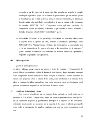 23
ortografía y que las partes de la carta estén bien anotadas de acuerdo al ejemplo
escrito por la profesora y que no se omitan las partes claves, que son las que ayudan
a decodificar de que se trata el tipo de texto, en este caso informativo, no literario, la
docente realiza estas actividades respondiendo a lo que se plantea en los programas
de estudios MINEDUC 2012 “Comprender textos aplicando estrategias de
comprensión lectora; por ejemplo: › visualizar lo que describe el texto › recapitular ›
formular preguntas sobre lo leído y responderlas” (p.54).
c) Actitudinales: En cuanto a los aprendizajes actitudinales, se presentan valores como
el respeto hacia la opinión del otro, también se promueven aprendizajes como
MINEDUC 2012 “Realizar tareas y trabajos de forma rigurosa y perseverante, con
el fin de desarrollarlos de manera adecuada a los propósitos de la asignatura.”
(p.56). También se evidencia Los estudiantes se muestran disposición a participar y
responder las preguntas de la profesora.
III. Metacognición
¿Cómo lo están aprendiendo?
Al inicio, utilizando como material de apoyo el texto de Lenguaje y Comunicación de
tercero básico los estudiantes realizan la lectura de dos comics y luego responden preguntas
sobre comprensión lectora realizadas de forma oral por la profesora. Después responden de
manera oral preguntas sobre la utilidad de las cartas, para introducirse en la temática de la
clase, a continuación utilizan su cuaderno para copiar una carta escrita por la docente en el
pizarrón y responden preguntas en sus cuadernos de manera escrita.
IV. Ambiente de la sala de clases
Con respecto al ambiente que se produce dentro del aula, se puede notar que la
profesora, CPEIP (2008) “Proporciona a todos sus alumnos oportunidades de participación”
(p.23), realizando preguntas y permitiéndole participar a la mayoría de los estudiantes,
reforzando positivamente las respuestas en la mayoría de los casos y además procurando
sobre todo la participación de aquellos estudiantes que son los menos aventajados en el
aula.
 