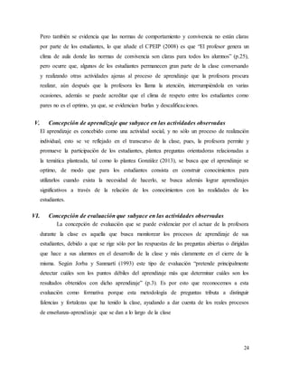 24
Pero también se evidencia que las normas de comportamiento y convivencia no están claras
por parte de los estudiantes, lo que añade el CPEIP (2008) es que “El profesor genera un
clima de aula donde las normas de convivencia son claras para todos los alumnos” (p.25),
pero ocurre que, algunos de los estudiantes permanecen gran parte de la clase conversando
y realizando otras actividades ajenas al proceso de aprendizaje que la profesora procura
realizar, aún después que la profesora les llama la atención, interrumpiéndola en varias
ocasiones, además se puede acreditar que el clima de respeto entre los estudiantes como
pares no es el optimo, ya que, se evidencian burlas y descalificaciones.
V. Concepción de aprendizaje que subyace en las actividades observadas
El aprendizaje es concebido como una actividad social, y no sólo un proceso de realización
individual, esto se ve reflejado en el transcurso de la clase, pues, la profesora permite y
promueve la participación de los estudiantes, plantea preguntas orientadoras relacionadas a
la temática planteada, tal como lo plantea González (2013), se busca que el aprendizaje se
optimo, de modo que para los estudiantes consista en construir conocimientos para
utilizarlos cuando exista la necesidad de hacerlo, se busca además lograr aprendizajes
significativos a través de la relación de los conocimientos con las realidades de los
estudiantes.
VI. Concepción de evaluación que subyace en las actividades observadas
La concepción de evaluación que se puede evidenciar por el actuar de la profesora
durante la clase es aquella que busca monitorear los procesos de aprendizaje de sus
estudiantes, debido a que se rige sólo por las respuestas de las preguntas abiertas o dirigidas
que hace a sus alumnos en el desarrollo de la clase y más claramente en el cierre de la
misma. Según Jorba y Sanmartí (1993) este tipo de evaluación “pretende principalmente
detectar cuáles son los puntos débiles del aprendizaje más que determinar cuáles son los
resultados obtenidos con dicho aprendizaje” (p.3). Es por esto que reconocemos a esta
evaluación como formativa porque esta metodología de preguntas tributa a distinguir
falencias y fortalezas que ha tenido la clase, ayudando a dar cuenta de los reales procesos
de enseñanza-aprendizaje que se dan a lo largo de la clase
 