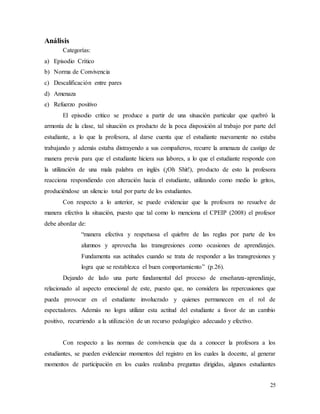 25
Análisis
Categorías:
a) Episodio Crítico
b) Norma de Convivencia
c) Descalificación entre pares
d) Amenaza
e) Refuerzo positivo
El episodio critico se produce a partir de una situación particular que quebró la
armonía de la clase, tal situación es producto de la poca disposición al trabajo por parte del
estudiante, a lo que la profesora, al darse cuenta que el estudiante nuevamente no estaba
trabajando y además estaba distrayendo a sus compañeros, recurre la amenaza de castigo de
manera previa para que el estudiante hiciera sus labores, a lo que el estudiante responde con
la utilización de una mala palabra en inglés (¡Oh Shit!), producto de esto la profesora
reacciona respondiendo con alteración hacia el estudiante, utilizando como medio lo gritos,
produciéndose un silencio total por parte de los estudiantes.
Con respecto a lo anterior, se puede evidenciar que la profesora no resuelve de
manera efectiva la situación, puesto que tal como lo menciona el CPEIP (2008) el profesor
debe abordar de:
“manera efectiva y respetuosa el quiebre de las reglas por parte de los
alumnos y aprovecha las transgresiones como ocasiones de aprendizajes.
Fundamenta sus actitudes cuando se trata de responder a las transgresiones y
logra que se restablezca el buen comportamiento” (p.26).
Dejando de lado una parte fundamental del proceso de enseñanza-aprendizaje,
relacionado al aspecto emocional de este, puesto que, no considera las repercusiones que
pueda provocar en el estudiante involucrado y quienes permanecen en el rol de
espectadores. Además no logra utilizar esta actitud del estudiante a favor de un cambio
positivo, recurriendo a la utilización de un recurso pedagógico adecuado y efectivo.
Con respecto a las normas de convivencia que da a conocer la profesora a los
estudiantes, se pueden evidenciar momentos del registro en los cuales la docente, al generar
momentos de participación en los cuales realizaba preguntas dirigidas, algunos estudiantes
 