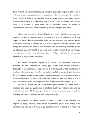 26
daban respuesta de manera instantánea, sin respetar a quien debía responder. Por lo cual la
profesora, a través de gesticulaciones y enunciados pedía el respeto por el compañero.
Según MINEDUC 2011, el profesor debe lograr “comunicar el sentido de normas explícitas
de convivencia basadas en la tolerancia y respeto mutuo” (p.30), a través de esta forma de
actuar de la docente, se quiere lograr que los estudiantes, asuman las normas de
comportamiento relacionada con la aceptación y por ende el respeto a sus pares.
Ahora bien, en relación a la descalificación entre pares registrada, ocurre que estas
situaciones se dan en ocasiones que la profesora no oye a los estudiantes, por lo que
tampoco se puede evidenciar una reacción de su parte con respecto a estas escenas. Aun así
es necesario mencionar lo añadido por el CPEIP “El profesor demuestra capacidad para
manejar los conflictos, las burlas y descalificaciones entre los alumnos y contribuye a darle
una adecuada resolución” (p.23), lo que pone como desafío el desarrollo de competencias
necesarias para afrontar estas situaciones que se desligan totalmente de un ambiente
adecuado y de respeto para el aprendizaje.
La amenaza, se percibe departe de la docente a los estudiantes, cuando los
estudiantes no están realizando sus labores, pero además están haciendo desorden o
distrayendo a sus compañeros, a causa de esto la profesora acude a darle un ultimátum al
estudiante, advirtiéndole que si no hace sus deberes recibirá un castigo. Según Castañeda
2010 la amenaza resulta ser una instancia “altamente descortés afecta la imagen positiva y
negativa del estudiante, al verse condicionado por distintas acciones, que tienen, a su vez,
otras consecuencias en las cuales el profesor tiene poder para hacerlas cumplir.” (p.65).
Si bien se emplea este tipo de herramienta para mantener un control sobre el
estudiante, esta acción es negativa para el estudiante, puesto que resulta ser una suerte de
intimidación de parte del docente, que afecta sus emociones y autoestima, por ende se
desarticula de la ética profesional que debe poseer un docente.
La categoría de refuerzo positivo se levanta a partir de las situaciones que
subyacen del trabajo en clases, donde hay un reconocimiento por el buen trabajo de los
estudiantes por parte de la docente, lo que genera un cambio de actitud en el proceso de
 