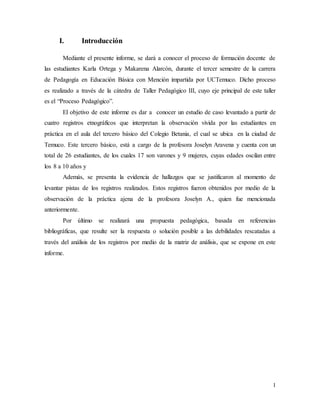 1
I. Introducción
Mediante el presente informe, se dará a conocer el proceso de formación docente de
las estudiantes Karla Ortega y Makarena Alarcón, durante el tercer semestre de la carrera
de Pedagogía en Educación Básica con Mención impartida por UCTemuco. Dicho proceso
es realizado a través de la cátedra de Taller Pedagógico III, cuyo eje principal de este taller
es el “Proceso Pedagógico”.
El objetivo de este informe es dar a conocer un estudio de caso levantado a partir de
cuatro registros etnográficos que interpretan la observación vivida por las estudiantes en
práctica en el aula del tercero básico del Colegio Betania, el cual se ubica en la ciudad de
Temuco. Este tercero básico, está a cargo de la profesora Joselyn Aravena y cuenta con un
total de 26 estudiantes, de los cuales 17 son varones y 9 mujeres, cuyas edades oscilan entre
los 8 a 10 años y
Además, se presenta la evidencia de hallazgos que se justificaron al momento de
levantar pistas de los registros realizados. Estos registros fueron obtenidos por medio de la
observación de la práctica ajena de la profesora Joselyn A., quien fue mencionada
anteriormente.
Por último se realizará una propuesta pedagógica, basada en referencias
bibliográficas, que resulte ser la respuesta o solución posible a las debilidades rescatadas a
través del análisis de los registros por medio de la matriz de análisis, que se expone en este
informe.
 