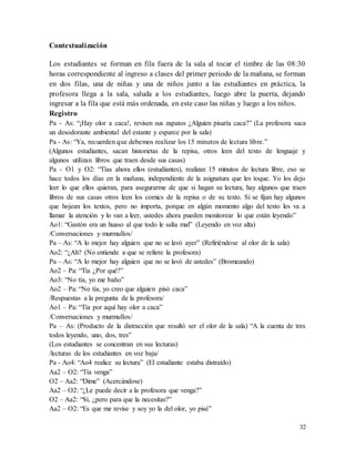 32
Contextualización
Los estudiantes se forman en fila fuera de la sala al tocar el timbre de las 08:30
horas correspondiente al ingreso a clases del primer periodo de la mañana, se forman
en dos filas, una de niñas y una de niños junto a las estudiantes en práctica, la
profesora llega a la sala, saluda a los estudiantes, luego abre la puerta, dejando
ingresar a la fila que está más ordenada, en este caso las niñas y luego a los niños.
Registro
Pa - As: “¡Hay olor a caca!, revisen sus zapatos ¿Alguien pisaría caca?” (La profesora saca
un desodorante ambiental del estante y esparce por la sala)
Pa - As: “Ya, recuerden que debemos realizar los 15 minutos de lectura libre.”
(Algunos estudiantes, sacan historietas de la repisa, otros leen del texto de lenguaje y
algunos utilizan libros que traen desde sus casas)
Pa - O1 y O2: “Tías ahora ellos (estudiantes), realizan 15 minutos de lectura libre, eso se
hace todos los días en la mañana, independiente de la asignatura que les toque. Yo los dejo
leer lo que ellos quieran, para asegurarme de que si hagan su lectura, hay algunos que traen
libros de sus casas otros leen los comics de la repisa o de su texto. Si se fijan hay algunos
que hojean los textos, pero no importa, porque en algún momento algo del texto les va a
llamar la atención y lo van a leer, ustedes ahora pueden monitorear lo que están leyendo”
Ao1: “Gastón era un huaso al que todo le salía mal” (Leyendo en voz alta)
/Conversaciones y murmullos/
Pa – As: “A lo mejor hay alguien que no se lavó ayer” (Refiriéndose al olor de la sala)
Ao2: “¿Ah? (No entiende a que se refiere la profesora)
Pa – As: “A lo mejor hay alguien que no se lavó de ustedes” (Bromeando)
Ao2 – Pa: “Tía ¿Por qué?”
Ao3: “No tía, yo me baño”
Ao2 – Pa: “No tía, yo creo que alguien pisó caca”
/Respuestas a la pregunta de la profesora/
Ao1 – Pa: “Tía por aquí hay olor a caca”
/Conversaciones y murmullos/
Pa – As: (Producto de la distracción que resultó ser el olor de la sala) “A la cuenta de tres
todos leyendo, uno, dos, tres”
(Los estudiantes se concentran en sus lecturas)
/lecturas de los estudiantes en voz baja/
Pa - Ao4: “Ao4 realice su lectura” (El estudiante estaba distraído)
Aa2 – O2: “Tía venga”
O2 – Aa2: “Dime” (Acercándose)
Aa2 – O2: “¿Le puede decir a la profesora que venga?”
O2 – Aa2: “Sí, ¿pero para que la necesitas?”
Aa2 – O2: “Es que me revise y soy yo la del olor, yo pisé”
 
