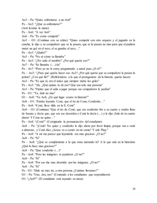34
Ao3 – Pa: “Quiso enfrentarse a un rival”
Pa – Ao3: “¿Qué es enfrentarse?”
(Ao6 levanta la mano)
Pa – Ao6: “A ver Ao6”
Ao6 – Pa: “Es como competir”
Ao3 – O1: (Continua con su relato) “Quiso competir con otro arquero y el jugando en la
cancha, le dijo a su compañero que se la pasara, que se la pasara no mas para que el pudiera
meter un gol en el arco, el se ganaba al arco…”
Pa – Ao3: “¿Quién?”
Ao3 – Pa: “No sé cómo se llamaba”
Pa – Ao3: “¿No salía el nombre? ¿Por qué quería eso?”
Ao7 – Pa: “Se llamaba (…) tía”
Pa – Ao7: “Pero yo no le estoy preguntando a usted pues ¿O sí?”
Pa – Ao3: “¿Para qué quería hacer eso Ao3? ¿Por qué quería que su compañero le pasara la
pelota? ¿Con qué fin?” (Refiriéndose a lo que el protagonista de la historia quería hacer)
Ao3 – Pa: “Es que el, era el único que siempre metía los goles”
Pa – Ao3: “Ah, ¿Qué opinas tu de eso? Que sea solo una persona”
Ao3 – Pa: “Opino que el salía a jugar porque sus compañeros le pedían”
Pa – O1: “Ya, dale no mas”
O1 – Ao8: “Ya Ao8, ¿En qué lugar ocurre tu historia?”
Ao8 – O1: “Estaba leyendo Cone, que el tío de Cone; Condorito…”
Pa – Ao8: “Coné, lleva tilde en la E, Coné”
Ao8 – O1: (Continua) “Que el tío de Coné, que era condorito iba a su cuarto y estaba lleno
de basura y decía que, que era ese desorden y Coné le decía (…) y le dijo ¡Sale de tu cuarto
ahora! Y Cone no quiso…”
Pa – Ao8: “¡Coné!” (Corrigiendo la pronunciación del estudiante)
Ao8 – Pa: “¡Coné! No quiso y condorito le dijo ahora por favor limpia, porque van a venir
a almorzar, y Coné dice ¿Acaso va a comer en mi cama? Y sale Plop.”
Pa – Ao8: “A mí me parece que leyéndolo era mas gracioso ¿O no?”
Ao8 – Pa: “Si”
Pa – Ao8: “¿Qué se complementa a lo que estas narrando tú? A lo que sale en la historieta
¿Qué lo hace mas gracioso?”
Ao8 – Pa: “Que condorito (…)”
Pa – Ao8: “Pero las imágenes te ayudaron ¿O no?”
Ao8 – Pa: “Si”
Pa – Ao8: “Por eso fue mas divertido por las imágenes ¿O no?”
Ao8 – Pa: “Si”
Pa – O1: “Dale no mas tía, a otra persona ¿Cuántas llevamos?”
O1 – Pa: “Uno, dos, tres” (Contando a los estudiantes que respondieron)
O1: “¿Ao9?” (El estudiante está rayando su mesa)
 
