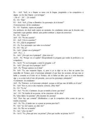 35
Pa – Ao9: “Ao9, va a limpiar su mesa con la lengua, pregúntales a tus compañeros si
alguna vez los hice limpiar con la lengua”
/ ¡Ah sí! – ¡Sí! – ¡Si verdad!/
Pa – O1: “Dale”
O1 – Ao9: “Ao9, ¿Cómo se llamaban los personajes de tu lectura?”
/Conversaciones de los estudiantes/
Pa – O1: “Espérate, espera un poquito”
(La profesora sin decir nada espera un momento, los estudiantes notan que la docente está
esperando a que guarden silencio para poder continuar y dejan de conversar)
Pa – O1: “Ahora sí”
Ao9 – O1: “No me acuerdo”
O1 – Ao9: “¿No te acuerdas?”
Pa – O1: ¿Qué le preguntaste?
O1 – Pa: “Los personajes que salen en su lectura”
Pa – O1: “Ah, ya”
Pa – Ao9: “¿Quién era el principal?”
Ao9 – Pa: (…)
Pa – Ao9: “¿Por qué era el principal? ¿Qué crees tú?
Ao10 – Pa: “Porque era el capitán” (Respondiendo la pregunta que realizo la profesora a su
compañero)
Pa – Ao10: “Yo no le pregunte a usted le pregunte a él”
Pa – Ao9: “¿Por qué era el principal Ao9?”
Ao9 – Pa: “Porque aparece en el título”
Pa- Ao9: “Ya, una respuesta lógica, sí, pero si yo te digo: tu vas a leer un cuento Las
maravillas de Temuco, pero el personaje principal, el que hace las acciones, del que mas se
habla y comenta en el texto no es Temuco, ahí va haber un niño, que va a estar haciendo
algo y va a estar todo el rato ahí presente, esos son los personajes principales”
/Comentarios de estudiantes/
Ao9 – Pa: “Entonces es el personaje principal, porque es del que mas de habla en el texto”
Pa – Ao9: “Eso es, esa es una respuesta correcta, ¡Muy bien!”
Pa – O1: “Ya tía”
O1 – Aa1: “Ya Aa1, Cuéntanos de que se trataba el texto que leíste”
Aa1 – O1: “Se trataba de un poema, de las estaciones de los años”
Pa: “¡Que lindos los poemas! ¡Me encantan los poemas!
Aa2: “Pero hay que contarlo” (Refiriéndose a que la compañera debe contar de que se
trataba el poema)
Aa3 – Pa: “Tía ¿Cuándo nos va a pasar un poema para leer?!
Pa – Aa3: “ya Aa3 espera, ya, dale Aa1”
Aa1 - Pa: “De eso se trataba”
Pa – Aa1: “¿Eso no más?”
Pa – Ao11: “Ya ¿Para qué sirve un poema? ¿Para qué escribo un poema Ao11?”
 