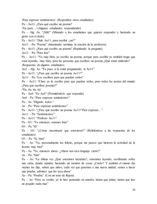 36
/Para expresar sentimientos/ (Responden otros estudiantes)
Pa – Ao11: ¿Para qué escribo un poema?
/Tía para…/ (Algunos estudiantes respondiendo)
Pa – Alg. As: “¡Shh!” (Mirando a los estudiantes que quieren responder y haciendo un
gesto con el dedo)
Pa – Ao11: “Dale Ao11, para escribir ¿un?”
Ao11 – Pa: “Poema” (Intentando terminar la oración de la profesora)
Pa – Ao11: ¿Para qué escribo un poema? (Repitiendo la pregunta)
Ao11 – Pa: “Para leer”
Pa – Ao11: “Ya muy bien, yo escribo un poema, porque para escribir yo también tengo que
estar leyendo, muy bien, pero las personas que escriben un poema ¿Qué están sintiendo?
/Respuestas de algunos estudiantes/
Ao2 – Alg. As: “Ya pues, si le están preguntando al Ao11”
Pa – Ao11: “¿Para que escribo un poema Ao11?”
Ao11 – Pa: “Los escriben para que puedan verlos”
Pa – Ao11: “Claro yo lo escribo para que puedan verlos, pero todos los poetas del mundo
¿Para que escriben poemas?”
/Tía, tía, tía, tía/
Pa – Aa4: “Ya Aa4” (Permitiéndole que responda)
Aa4 – Pa: “Para expresar sentimientos”
Pa – As: “Díganlo todos “
As – Pa: “Para expresar sentimientos”
Pa – Ao11: “¿Para qué escribo un poema Ao11? Para expresar…”
Ao11 – Pa: “Sentimientos”
Pa – Ao11: “Perfecto Ao11”
Pa – O1: “Ya entonces, estamos bien”
O1 - Pa: “Si”
Pa – O1: “¿Cómo encontraste que estuvieron?” (Refiriéndose a las respuestas de los
estudiantes)
O1 – Pa: “Si, bien”
Pa – As: “Ya, personalmente los felicito, porque me parece que hicieron la actividad de la
lectura muy bien”
Pa – As: “Ya, entonces ahora. ¿Ahora nos toca lenguaje cierto?”
As – Pa: “Siiii”
Pa – As: “La última vez ¿Qué estuvimos haciendo?, estuvimos leyendo, escribiendo sobre
una carta, dando opinión, haciendo un montón de cosas ¿Cierto? Y también el mismo día
viernes les dije, saben que niños, cada vez que pasemos a una nueva unidad, vamos a hacer
una prueba, adivinen que les toca ahora”
As – Pa: “Prueba” (Con un tono de flojera)
Pa – As: “Pero es cortita, yo la hice pensando en ustedes, tienen que pintar, tienen que leer
un poquito nada mas”
 