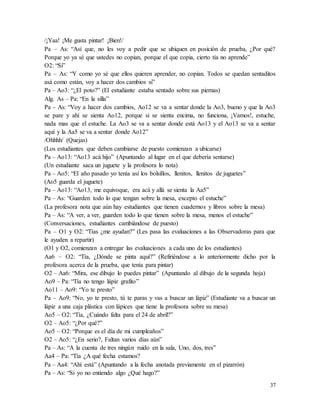37
/¡Yaa! ¡Me gusta pintar! ¡Bien!/
Pa – As: “Así que, no les voy a pedir que se ubiquen en posición de prueba, ¿Por qué?
Porque yo ya sé que ustedes no copian, porque el que copia, cierto tía no aprende”
O2: “Si”
Pa – As: “Y como yo sé que ellos quieren aprender, no copian. Todos se quedan sentaditos
asá como están, voy a hacer dos cambios si”
Pa – Ao3: “¿El poto?” (El estudiante estaba sentado sobre sus piernas)
Alg. As – Pa: “En la silla”
Pa - As: “Voy a hacer dos cambios, Ao12 se va a sentar donde la Ao3, bueno y que la Ao3
se pare y ahí se sienta Ao12, porque si se sienta encima, no funciona, ¡Vamos!, estuche,
nada mas que el estuche. La Ao3 se va a sentar donde está Ao13 y el Ao13 se va a sentar
aquí y la Aa5 se va a sentar donde Ao12”
/Ohhhh/ (Quejas)
(Los estudiantes que deben cambiarse de puesto comienzan a ubicarse)
Pa – Ao13: “Ao13 acá hijo” (Apuntando al lugar en el que debería sentarse)
(Un estudiante saca un juguete y la profesora lo nota)
Pa – Ao5: “El año pasado yo tenía así los bolsillos, llenitos, llenitos de juguetes”
(Ao5 guarda el juguete)
Pa – Ao13: “Ao13, me equivoque, era acá y allá se sienta la Aa5”
Pa – As: “Guarden todo lo que tengan sobre la mesa, excepto el estuche”
(La profesora nota que aún hay estudiantes que tienen cuadernos y libros sobre la mesa)
Pa – As: “A ver, a ver, guarden todo lo que tienen sobre la mesa, menos el estuche”
(Conversaciones, estudiantes cambiándose de puesto)
Pa – O1 y O2: “Tías ¿me ayudan?” (Les pasa las evaluaciones a las Observadoras para que
le ayuden a repartir)
(O1 y O2, comienzan a entregar las evaluaciones a cada uno de los estudiantes)
Aa6 – O2: “Tía, ¿Dónde se pinta aquí?” (Refiriéndose a lo anteriormente dicho por la
profesora acerca de la prueba, que tenía para pintar)
O2 – Aa6: “Mira, ese dibujo lo puedes pintar” (Apuntando al dibujo de la segunda hoja)
Ao9 – Pa: “Tía no tengo lápiz grafito”
Ao11 – Ao9: “Yo te presto”
Pa – Ao9: “No, yo te presto, tú te paras y vas a buscar un lápiz” (Estudiante va a buscar un
lápiz a una caja plástica con lápices que tiene la profesora sobre su mesa)
Ao5 – O2: “Tía, ¿Cuándo falta para el 24 de abril?”
O2 – Ao5: “¿Por qué?”
Ao5 – O2: “Porque es el día de mi cumpleaños”
O2 – Ao5: “¿En serio?, Faltan varios días aún”
Pa – As: “A la cuenta de tres ningún ruido en la sala, Uno, dos, tres”
Aa4 – Pa: “Tía ¿A qué fecha estamos?
Pa – Aa4: “Ahí está” (Apuntando a la fecha anotada previamente en el pizarrón)
Pa – As: “Si yo no entiendo algo ¿Qué hago?”
 