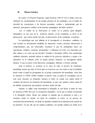 2
II. Marco teórico
En cuanto a la Práctica Progresiva, según Inostroza 1996 (P. 82) se define como una
"instancia" de cuestionamiento de las propias prácticas de los estudiantes, con el sentido de
descubrir las concepciones y los factores personales, sociales e institucionales que les
subyacen, para generar cambios en las prácticas pedagógicas del futuro profesor.
Así, el sentido de la observación se centró en la práctica ajena (Registro
Etnográfico), en este caso de la profesora mentora, en los estudiantes, es decir, en las
interacciones que ocurren dentro del aula y la intervención de las estudiantes en práctica.
La metodología que será utilizada en la investigación es descriptiva- cualitativa, la
cual “consiste en descripciones detalladas de situaciones, eventos, personas, interacciones y
comportamientos que son observables. Incorpora lo que los participantes dicen, sus
experiencias, actitudes, creencias, pensamientos y reflexiones tal como son expresadas por
ellos mismos y no como uno las describe” González y Hernández (2003). Esta metodología
cualitativa educativa, pretende mejorar la calidad de los procesos educativos y ayudar a los
educandos en la reflexión sobre la propia práctica educativa. La investigación intenta
alcanzar lo que se conoce como innovación pedagógica, didáctica y el tema curricular.
Aquí el profesor se convierte en la clave de todo el proceso de enseñanza-
aprendizaje, puesto que tiene el rol de guía en el proceso, por esta razón es que el estudiante
puede tomar el papel de protagonista de su propia construcción del aprendizaje, como bien
lo menciona el CPEIP (2008) También el maestro toma un papel de investigador, por lo
cual como docentes en formación, tenemos el deber de asumir este mismo desde el
comienzo del proceso de formación del aprendizaje, ya que, este ayudará a darse cuenta de
las distintas perspectivas que podemos encontrar dentro del aula.
Además, se utilizó como herramienta la etnografía, la cual desde el punto de vista
de Inostroza (1996) dice que “La perspectiva etnográfica con la que se trabaja corresponde
a la Etnografía Crítica. Desde este enfoque se entiende que la educación se mira y se
construye desde la escuela, sin dejar de considerar la teoría, en un proceso de
reconstrucción permanente, no desde los grandes modelos de lo educativo sino a partir de
las prácticas”. Es por ello que los registros realizados, nos permite analizar por medio de la
 