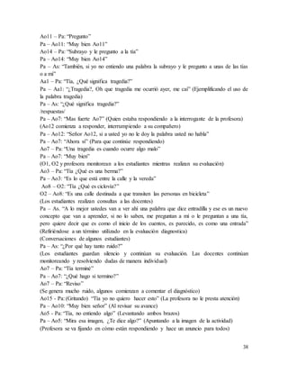 38
Ao11 – Pa: “Pregunto”
Pa – Ao11: “Muy bien Ao11”
Ao14 – Pa: “Subrayo y le pregunto a la tía”
Pa – Ao14: “Muy bien Ao14”
Pa – As: “También, si yo no entiendo una palabra la subrayo y le pregunto a unas de las tías
o a mí”
Aa1 – Pa: “Tía, ¿Qué significa tragedia?”
Pa – Aa1: “¿Tragedia?, Oh que tragedia me ocurrió ayer, me caí” (Ejemplificando el uso de
la palabra tragedia)
Pa – As: “¿Qué significa tragedia?”
/respuestas/
Pa – Ao7: “Mas fuerte Ao7” (Quien estaba respondiendo a la interrogante de la profesora)
(Ao12 comienza a responder, interrumpiendo a su compañero)
Pa – Ao12: “Señor Ao12, si a usted yo no le doy la palabra usted no habla”
Pa – Ao7: “Ahora sí” (Para que continúe respondiendo)
Ao7 – Pa: “Una tragedia es cuando ocurre algo malo”
Pa – Ao7: “Muy bien”
(O1, O2 y profesora monitorean a los estudiantes mientras realizan su evaluación)
Ao3 – Pa: “Tía ¿Qué es una berma?”
Pa – Ao3: “Es lo que está entre la calle y la vereda”
Ao8 – O2: “Tía ¿Qué es ciclovía?”
O2 – Ao8: “Es una calle destinada a que transiten las personas en bicicleta”
(Los estudiantes realizan consultas a las docentes)
Pa – As. “A lo mejor ustedes van a ver ahí una palabra que dice entradilla y ese es un nuevo
concepto que van a aprender, si no lo saben, me preguntan a mí o le preguntan a una tía,
pero quiere decir que es como el inicio de los cuentos, es parecido, es como una entrada”
(Refiriéndose a un término utilizado en la evaluación diagnostica)
(Conversaciones de algunos estudiantes)
Pa – As: “¿Por qué hay tanto ruido?”
(Los estudiantes guardan silencio y continúan su evaluación. Las docentes continúan
monitoreando y resolviendo dudas de manera individual)
Ao7 – Pa: “Tía terminé”
Pa – Ao7: “¿Qué hago si termino?”
Ao7 – Pa: “Reviso”
(Se genera mucho ruido, algunos comienzan a comentar el diagnóstico)
Ao15 - Pa: (Gritando) “Tía yo no quiero hacer esto” (La profesora no le presta atención)
Pa – Ao10: “Muy bien señor” (Al revisar su avance)
Ao5 - Pa: “Tía, no entiendo algo” (Levantando ambos brazos)
Pa – Ao5: “Mira esa imagen, ¿Te dice algo?” (Apuntando a la imagen de la actividad)
(Profesora se va fijando en cómo están respondiendo y hace un anuncio para todos)
 