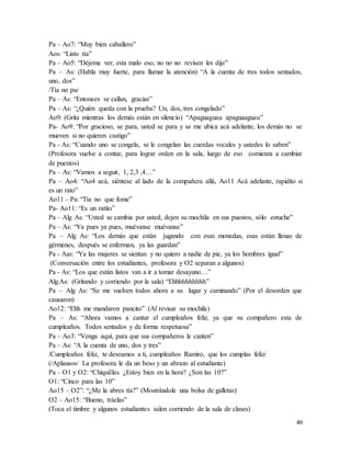 40
Pa – Ao7: “Muy bien caballero”
Aos: “Listo tía”
Pa – Ao5: “Déjeme ver, esta malo eso, no no no revisen les dije”
Pa – As: (Habla muy fuerte, para llamar la atención) “A la cuenta de tres todos sentados,
uno, dos”
/Tía no pu/
Pa – As: “Entonces se callan, gracias”
Pa – As: “¿Quién queda con la prueba? Un, dos, tres congelado”
Ao9: (Grita mientras los demás están en silencio) “Apaguaguau apaguaaguau”
Pa- Ao9: “Por gracioso, se para, usted se para y se me ubica acá adelante, los demás no se
mueven si no quieren castigo”
Pa - As: “Cuando uno se congela, se le congelan las cuerdas vocales y ustedes lo saben”
(Profesora vuelve a contar, para lograr orden en la sala, luego de eso comienza a cambiar
de puestos)
Pa – As: “Vamos a seguir, 1, 2,3 ,4…”
Pa – Ao4: “Ao4 acá, siéntese al lado de la compañera allá, Ao11 Acá adelante, rapidito si
es un rato”
Ao11 - Pa: “Tía no que fome”
Pa- Ao11: “Es un ratito”
Pa – Alg As: “Usted se cambia por usted, dejen su mochila en sus puestos, sólo estuche”
Pa – As: “Ya pues ya pues, muévanse muévanse”
Pa – Alg As: “Los demás que están jugando con esas monedas, esas están llenas de
gérmenes, después se enferman, ya las guardan”
Pa - Aas: “Ya las mujeres se sientan y no quiero a nadie de pie, ya los hombres igual”
(Conversación entre los estudiantes, profesora y O2 separan a algunos)
Pa - As: “Los que están listos van a ir a tomar desayuno…”
Alg.As: (Gritando y corriendo por la sala) “Ehhhhhhhhhh”
Pa – Alg As: “Se me vuelven todos ahora a su lugar y caminando” (Por el desorden que
causaron)
Ao12: “Ehh me mandaron pancito” (Al revisar su mochila)
Pa – As: “Ahora vamos a cantar el cumpleaños feliz, ya que su compañero esta de
cumpleaños. Todos sentados y de forma respetuosa”
Pa – Ao3: “Venga aquí, para que sus compañeros le canten”
Pa – As: “A la cuenta de uno, dos y tres”
/Cumpleaños feliz, te deseamos a ti, cumpleaños Ramiro, que los cumplas feliz/
(/Aplausos/ La profesora le da un beso y un abrazo al estudiante)
Pa – O1 y O2: “Chiquillas ¿Estoy bien en la hora? ¿Son las 10?”
O1: “Cinco para las 10”
Ao15 – O2”: “¿Me la abres tía?” (Mostrándole una bolsa de galletas)
O2 – Ao15: “Bueno, tráelas”
(Toca el timbre y algunos estudiantes salen corriendo de la sala de clases)
 