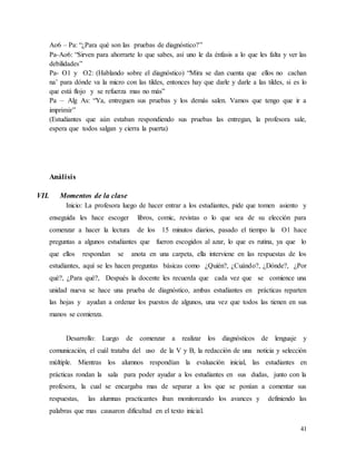 41
Ao6 – Pa: “¿Para qué son las pruebas de diagnóstico?”
Pa-Ao6: “Sirven para ahorrarte lo que sabes, así uno le da énfasis a lo que les falta y ver las
debilidades”
Pa- O1 y O2: (Hablando sobre el diagnóstico) “Mira se dan cuenta que ellos no cachan
na’ para dónde va la micro con las tildes, entonces hay que darle y darle a las tildes, si es lo
que está flojo y se refuerza mas no más”
Pa – Alg As: “Ya, entreguen sus pruebas y los demás salen. Vamos que tengo que ir a
imprimir”
(Estudiantes que aún estaban respondiendo sus pruebas las entregan, la profesora sale,
espera que todos salgan y cierra la puerta)
Análisis
VII. Momentos de la clase
Inicio: La profesora luego de hacer entrar a los estudiantes, pide que tomen asiento y
enseguida les hace escoger libros, comic, revistas o lo que sea de su elección para
comenzar a hacer la lectura de los 15 minutos diarios, pasado el tiempo la O1 hace
preguntas a algunos estudiantes que fueron escogidos al azar, lo que es rutina, ya que lo
que ellos respondan se anota en una carpeta, ella interviene en las respuestas de los
estudiantes, aquí se les hacen preguntas básicas como ¿Quién?, ¿Cuándo?, ¿Dónde?, ¿Por
qué?, ¿Para qué?, Después la docente les recuerda que cada vez que se comience una
unidad nueva se hace una prueba de diagnóstico, ambas estudiantes en prácticas reparten
las hojas y ayudan a ordenar los puestos de algunos, una vez que todos las tienen en sus
manos se comienza.
Desarrollo: Luego de comenzar a realizar los diagnósticos de lenguaje y
comunicación, el cuál trataba del uso de la V y B, la redacción de una noticia y selección
múltiple. Mientras los alumnos respondían la evaluación inicial, las estudiantes en
prácticas rondan la sala para poder ayudar a los estudiantes en sus dudas, junto con la
profesora, la cual se encargaba mas de separar a los que se ponían a comentar sus
respuestas, las alumnas practicantes iban monitoreando los avances y definiendo las
palabras que mas causaron dificultad en el texto inicial.
 