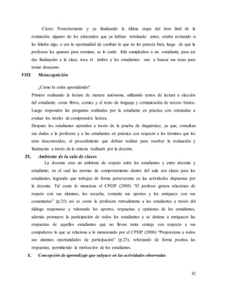 42
Cierre: Posteriormente y ya finalizando la última etapa del ítem final de la
evaluación, algunos de los educandos que ya habían terminado antes, estaba revisando si
les faltaba algo, o era la oportunidad de cambiar lo que no les parecía bien, luego de que la
profesora los apurara para terminar, se le cantó feliz cumpleaños a un estudiante, para así
dar finalización a la clase, toca el timbre y los estudiantes van a buscar sus tazas para
tomar desayuno.
VIII. Metacognición
¿Cómo lo están aprendiendo?
Primero realizando la lectura de manera autónoma, utilizando textos de lectura a elección
del estudiante, como libros, comics y el texto de lenguaje y comunicación de tercero básico.
Luego responden las preguntas realizadas por la estudiante en práctica con orientadas a
evaluar los niveles de comprensión lectora.
Después los estudiantes aprenden a través de la prueba de diagnóstico, ya que, consultan
sus dudas a la profesora y a las estudiantes en práctica con respecto a los términos que les
eran desconocidos, al procedimiento que debían realizar para resolver la evaluación y
finalmente a través de la síntesis realizada por la docente.
IX. Ambiente de la sala de clases
La docente crea un ambiente de respeto entre los estudiantes y entre docente y
estudiante, en el cual las normas de comportamiento dentro del aula son claras para los
estudiantes, logrando que trabajen de forma perseverante en las actividades dispuestas por
la docente. Tal como lo menciona el CPEIP (2008) “El profesor genera relaciones de
respeto con sus alumnos, los escucha, comenta sus aportes y los enriquece con sus
comentarios” (p.25) así es como la profesora retroalimenta a los estudiantes a través del
diálogo respetuoso y valorando los aportes, respuestas y opiniones de los estudiantes,
además promueve la participación de todos los estudiantes y se detiene a enriquecer las
respuestas de aquellos estudiantes que no llevan tanta ventaja con respecto a sus
compañeros lo que se relaciona a lo mencionado por el CPEIP (2008) “Proporciona a todos
sus alumnos oportunidades de participación” (p.23), reforzando de forma positiva las
respuestas, permitiendo la motivación de los estudiantes.
X. Concepción de aprendizaje que subyace en las actividades observadas
 
