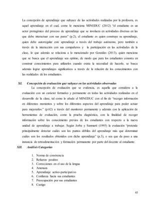43
La concepción de aprendizaje que subyace de las actividades realizadas por la profesora, es
aquel aprendizaje en el cual, como lo menciona MINEDUC (2012) “el estudiante es un
actor protagónico del proceso de aprendizaje que se involucra en actividades diversas en las
que debe interactuar con sus pares” (p.2), el estudiante es quien construye su aprendizaje,
quien debe autorregular este aprendizaje a través del trabajo autónomo, pero también a
través de la interacción con sus compañeros y la participación en las actividades de la
clase, lo que además se relaciona a lo mencionado por Gonzáles (2013), quien menciona
que se busca que el aprendizaje sea optimo, de modo que para los estudiantes consista en
construir conocimientos para utilizarlos cuando exista la necesidad de hacerlo, se busca
además lograr aprendizajes significativos a través de la relación de los conocimientos con
las realidades de los estudiantes.
XI. Concepción de evaluación que subyace en las actividades observadas
La concepción de evaluación que se evidencia, es aquella que considera a la
evaluación con un carácter formativo y permanente en todas las actividades realizadas en el
desarrollo de la clase, tal como lo añade el MINEDUC con el fin de “recoger información
en diferentes momentos y sobre los diferentes aspectos del aprendizaje para poder actuar
para mejorarlos.” (p.62) a través del monitoreo permanente y además con la aplicación de
herramientas de evaluación, como la prueba diagnóstica, con la finalidad de recoger
información sobre los conocimiento previos de los estudiantes con respecto a la nueva
unidad de aprendizaje a trabajar. Según Jorba y Sanmartí (1993) la evaluación “pretende
principalmente detectar cuáles son los puntos débiles del aprendizaje más que determinar
cuáles son los resultados obtenidos con dicho aprendizaje” (p.3), o sea que da paso a una
instancia de retroalimentación y formación permanente por parte del docente al estudiante.
XII. Análisis Categorías
1. Norma de convivencia
2. Refuerzo positivo
3. Correcciones en el uso de la lengua
4. Amenaza
5. Aprendizaje activo-participativo
6. Confianza hacia sus estudiantes
7. Preocupación por sus estudiantes
8. Castigo
 