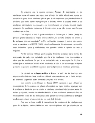 44
Se evidencia que la docente promueve Normas de convivencia en los
estudiantes, como el respeto entre pares ante el turno de habla, además este respeto se
evidencia de parte de un estudiante quien le pide a sus compañeros que permitan hablar al
estudiante que estaba siendo interrogado por la docente, además la docente permite a los
estudiantes autorregularse con respecto a su comportamiento en el aula, sin emitir ningún
comentario, los estudiantes captan que la docente espera a que ellos pongan atención para
continuar con la clase.
Con respecto a esto se puede mencionar lo añadido por el CPEIP (2008) “El
profesor genera relaciones de respeto con sus alumnos, los escucha, comenta sus aportes y
los enriquece con sus comentarios” (p.23), así también promueve el respeto entre pares,
como se menciona en el CPEIP (2008) a través del desarrollo de actitudes de comprensión
entre estudiantes, ayuda y colaboración, que permiten valorar la opinión del otro y
respetarla.
Por tal razón se evidencia que la docente demuestra un manejo de las normas de
convivencia, las cuales son explicitadas por ella a los estudiantes y son comprendidas y
claras por los estudiantes, lo que se ve evidenciado ante la autorregulación de ellos y
además por la intervención de uno de los estudiantes, lo cual es una acción digna de repetir
y mejorar ya que crea un ambiente adecuado para la el proceso de enseñanza-aprendizaje.
La categoría de refuerzo positivo se levanta a partir de las situaciones que
subyacen del trabajo en clases, donde se evidencia un reconocimiento por el buen trabajo,
las respuestas y opiniones de los estudiantes por parte de la docente.
Con respecto a esto Skinner en Papalia (2009) menciona es que al hacer un
reconocimiento de los avances, se refuerza al estudiante de modo positivo, generando que
la conducta se fortalezca, por tal, motiva al estudiante a continuar bajo la misma norma de
trabajo y mejorarla, además esta situación incentiva a otros estudiantes, puesto que al ser un
reconocimiento social, les da motivaciones para ejercer sus labores académicas y participar
en clases para obtener el reconocimiento por parte de la docente.
Ante esto se logra percibir la valoración de las opiniones de los estudiantes por
parte de la docente, enriqueciéndolos no solo con sus opiniones sino que además con un
 
