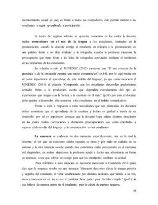45
reconocimiento social, ya que, es frente a todos sus compañeros, esto permite motivar a los
estudiantes a seguir aprendiendo y participando.
A través del registro además se aprecian momentos en los cuales la docente
realiza correcciones en el uso de la lengua a los estudiantes, centradas en la
pronunciación, cuando la docente corrige al estudiante en relación a la pronunciación de
una palabra frente a un tilde evidente y la ortografía, cuando la profesora menciona la
preocupación que tiene frente a las faltas de ortografías apreciadas mediante el monitoreo
de las respuestas de los estudiantes.
En relación a esto el MINEDUC (2012) menciona que “El uso correcto de la
gramática y de la ortografía permite una mejor comunicación” (p.14), por lo cual resulta ser
de suma importancia el aprendizaje de este ámbito del lenguaje, ya que como menciona el
MINEDUC (2011) el docente “Comprende que los estudiantes desarrollan gradualmente
actitudes frente a la producción escrita que dependen estrechamente del tipo de
experiencias que tengan con la lectura y la escritura en el aula.” (p.59) por esto el docente
debe apuntar a desarrollar efectivamente a los estudiantes en el ámbito comunicativo.
Frente a esto y respuesta a estas necesidades que son planteadas los docentes
deben considerar que el aprendizaje de la escritura y lectura es gradual a través de su
desarrollo, por tal es importante destacar que la docente logra utilizar distintas situaciones
en las cuales realiza correcciones y demuestra preocupaciones que están orientadas a
mejorar el desarrollo del lenguaje y la comunicación en los estudiantes.
La amenaza se evidencia en dos instancias específicamente, una en la cual la
docente, al ver que un estudiante estaba rayando su mesa y por ende no cuidaba de su
entorno y la otra instancia sucede cuando dos estudiantes están conversando en el momento
del diagnóstico, en ambas situaciones la profesora acude a darles una advertencia en forma
de amenaza, o sea que, ofrece un castigo para que los estudiantes cambien su actitud.
Para referirnos a esta situación es necesario mencionar a Castañeda 2010 quien
dice que la amenaza resulta ser una instancia “altamente descortés afecta la imagen positiva
y negativa del estudiante, al verse condicionado por distintas acciones, que tienen, a su vez,
otras consecuencias en las cuales el profesor tiene poder para hacerlas cumplir.” (p.65), lo
que influye de manera grave en el estudiante, pues le afecta de manera negativa.
 