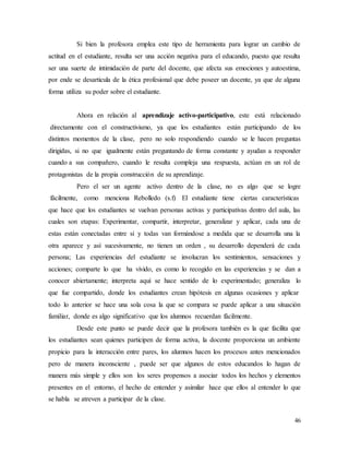 46
Si bien la profesora emplea este tipo de herramienta para lograr un cambio de
actitud en el estudiante, resulta ser una acción negativa para el educando, puesto que resulta
ser una suerte de intimidación de parte del docente, que afecta sus emociones y autoestima,
por ende se desarticula de la ética profesional que debe poseer un docente, ya que de alguna
forma utiliza su poder sobre el estudiante.
Ahora en relación al aprendizaje activo-participativo, este está relacionado
directamente con el constructivismo, ya que los estudiantes están participando de los
distintos momentos de la clase, pero no solo respondiendo cuando se le hacen preguntas
dirigidas, si no que igualmente están preguntando de forma constante y ayudan a responder
cuando a sus compañero, cuando le resulta compleja una respuesta, actúan en un rol de
protagonistas de la propia construcción de su aprendizaje.
Pero el ser un agente activo dentro de la clase, no es algo que se logre
fácilmente, como menciona Rebolledo (s.f) El estudiante tiene ciertas características
que hace que los estudiantes se vuelvan personas activas y participativas dentro del aula, las
cuales son etapas: Experimentar, compartir, interpretar, generalizar y aplicar, cada una de
estas están conectadas entre sí y todas van formándose a medida que se desarrolla una la
otra aparece y así sucesivamente, no tienen un orden , su desarrollo dependerá de cada
persona; Las experiencias del estudiante se involucran los sentimientos, sensaciones y
acciones; comparte lo que ha vivido, es como lo recogido en las experiencias y se dan a
conocer abiertamente; interpreta aquí se hace sentido de lo experimentado; generaliza lo
que fue compartido, donde los estudiantes crean hipótesis en algunas ocasiones y aplicar
todo lo anterior se hace una sola cosa la que se compara se puede aplicar a una situación
familiar, donde es algo significativo que los alumnos recuerdan fácilmente.
Desde este punto se puede decir que la profesora también es la que facilita que
los estudiantes sean quienes participen de forma activa, la docente proporciona un ambiente
propicio para la interacción entre pares, los alumnos hacen los procesos antes mencionados
pero de manera inconsciente , puede ser que algunos de estos educandos lo hagan de
manera más simple y ellos son los seres propensos a asociar todos los hechos y elementos
presentes en el entorno, el hecho de entender y asimilar hace que ellos al entender lo que
se habla se atreven a participar de la clase.
 