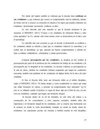 47
Por medio del registro también se evidencia que la docente tiene confianza en
sus estudiantes y que evidencia que conoce su comportamiento ante la evaluación, además
de forma oral da a conocer su convicción en relación a los logros que pueden evidenciar sus
estudiantes, demostrando nuevamente confianza en ellos.
Lo mas relevante ante esta situación es que la docente demuestra lo que
menciona el MINEDUC (2011) “Conoce a los estudiantes de Educación Básica y sabe
cómo aprenden.” (p.15), además sabe cómo actúan, cómo se desenvuelven en el aula y ante
el aprendizaje.
Lo valorable ante esta escenario es que, la docente al demostrarle su confianza a
los estudiantes afianza su relación y logra que os estudiantes refuercen su autoestima y su
actitud ante el aprendizaje, ya que, aprecian sus buenos comportamientos y además los
insta a continuar realizándolos, esforzándose y siendo perseverantes.
Categoría preocupación por los estudiantes, se desglosa en dos sentidos la
preocupación por parte de la profesora por las condiciones de trabajo de sus estudiantes y la
preocupación por la integridad de los estudiantes. La docente evidencia su preocupación en
la sala de clases, mientras los estudiantes trabajan asegurando que tengan las condiciones
necesarias, también está pendiente de las condiciones de higiene dentro de la sala y de cada
estudiante.
Si bien el docente debe tener una formación sólida en el ámbito disciplinar,
según el MINEDUC (2011) “Al mismo tiempo y como complemento se espera que tenga
una sólida formación en valores, y presente un comportamiento ético adecuado.” (p.13)
esto se ve reflejado cuando el profesor es capaz de hacer algo por el bien de otro, en este
caso sus estudiantes, cuidando que tengan una formación integral.
El docente dentro de su rol de formador, no solo debe dar énfasis a la
construcción de los conocimientos y otros aspectos asociados, también debe dar
importancia a la formación integral de los estudiantes, esto se conecta muy fuertemente con
la contexto en donde se están desarrollando, tomando en cuenta de donde vienen los
estudiantes, sus experiencias previas, las vivencias y también enseñar no solo disciplinas,
 