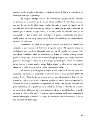48
asimismo enseñar a cuidar su integridad por medio de hábitos de higiene y búsqueda de un
espacio propicio para el aprendizaje.
La categoría castigo subyace del comportamiento que presenta un estudiante
en particular, en el momento que la docente intenta restablecer el orden dentro del aula,
esto con la intención de saber cuántos estaban haciendo la prueba; se entiende que el
educando está recibiendo algún tipo de estímulo del medio que lo lleva a interrumpir el
silencio que se alcanzó en algún minuto, la docente conoce al estudiante como es de
desordenado y por lo mismo está cambiándolo de puesto constantemente, este alumno
estaba sentado en frente de la pizarra pero al distraer a los demás con sus malas conductas
fue removido hacia atrás.
Anteriormente se habla de un supuesto estímulo que produce la conducta del
estudiante, lo que Casassus (s.f) describe de la siguiente manera “El organismo humano es
condicionado para repetir la información cada vez que el estímulo este presente. Este
principio de contigüidad, puede ser acompañado por la idea del refuerzo, es decir idea del
premio o castigo.” (p.4) en este caso la educadora opta por aplicar un castigo, esto con el
propósito de corregir la actitud, esa es la estrategia recurrente para eliminar una conducta
de ese tipo, es el castigo negativo el mas fácil de aplicar, y al ser así se espera que el
alumno no lo vuelva a repetir para no volver a pasar por lo mismo.
La maestra es la encargada de regular lo que dentro de la sala de clases está
ocurriendo, esta función es mencionada en el Marco para la buena enseñanza (2008) El
dominio B dice “Creación de un ambiente propicio para el aprendizaje”, dentro de sus
criterios se explica mejor, donde lo ideal es un clima de respeto durante el momento de
desarrollo de todos los estudiantes, la organización del trabajo y los espacios adecuados son
parte fundamental, así se puede ver que la actitud que presenta el estudiante iría en contra
de estos criterios planteados, pero si se analiza mas allá de lo que el niño hace, se puede
preguntar a ¿Qué se debe esto? Y respecto a eso la respuesta puede estar relacionada al
método utilizado por la profesora, el cual ya fue utilizado en reiteradas ocasiones, lo que al
final no tendría resultado alguno.
 