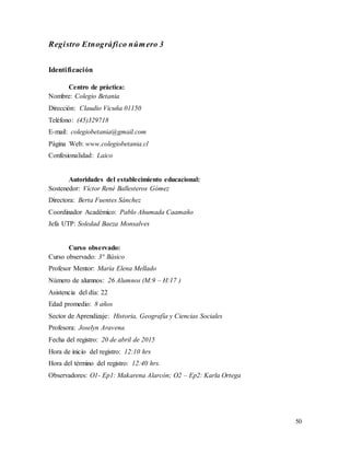 50
Registro Etnográfico número 3
Identificación
Centro de práctica:
Nombre: Colegio Betania
Dirección: Claudio Vicuña 01150
Teléfono: (45)329718
E-mail: colegiobetania@gmail.com
Página Web: www.colegiobetania.cl
Confesionalidad: Laico
Autoridades del establecimiento educacional:
Sostenedor: Víctor René Ballesteros Gómez
Directora: Berta Fuentes Sánchez
Coordinador Académico: Pablo Ahumada Caamaño
Jefa UTP: Soledad Baeza Monsalves
Curso observado:
Curso observado: 3° Básico
Profesor Mentor: María Elena Mellado
Número de alumnos: 26 Alumnos (M:9 – H:17 )
Asistencia del día: 22
Edad promedio: 8 años
Sector de Aprendizaje: Historia, Geografía y Ciencias Sociales
Profesora: Joselyn Aravena
Fecha del registro: 20 de abril de 2015
Hora de inicio del registro: 12:10 hrs
Hora del término del registro: 12:40 hrs.
Observadores: O1- Ep1: Makarena Alarcón; O2 – Ep2: Karla Ortega
 