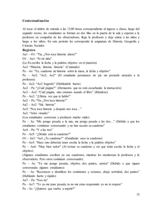 52
Contextualización
Al tocar el timbre de entrada a las 12:00 horas correspondiente al ingreso a clases, luego del
segundo recreo, los estudiantes se forman en dos filas en la puerta de la sala y esperan a la
profesora en compañía de las observadoras, llega la profesora y deja entrar a las niñas y
luego a los niños. En este periodo les corresponde la asignatura de Historia, Geografía y
Ciencias Sociales.
Registro
Aa1 – O1: “Tía, ¿Nos toca historia ahora?”
O1 – Aa1: “Si mi niña”
(La Pa escribe la fecha y la palabra objetivo en el pizarrón)
Ao2: “Historia, historia, historia” (Cantando)
Pa – As: “Ya, cuaderno de historia sobre la mesa, la fecha y objetivo”
Pa – Ao2: “Ao2, Ao2” (El estudiante permanece de pie sin prestarle atención a la
profesora)
Pa – Ao2: “Ao2 Sagredo” (Hablándole fuerte)
Ao2 – Pa: “¿Cuál página?” (Demuestra que no está escuchando la instrucción)
Ao3 – Ao2: “Cuál página, sino estamos usando el libro” (Riéndose)
Pa – Ao2: “¡Ultima vez que te hablo!”
Ao2 – Pa: “Tía ¿Nos toca historia?”
Aa2 – Ao2: “Siii, historia”
Ao2: “Nos toca historia y después nos toca…”
Aa3: “Artes visuales”
(Los estudiantes conversan y producen mucho ruido)
Pa – As: “Me pongo pesada a la una, me pongo pesada a las dos…” (Debido a que los
estudiantes continúan conversando y no han sacado su cuaderno”
Ao4 – Pa: “Y a las tres”
Pa – Ao5: “¿Dónde está tu cuaderno?”
O1 – Aa3: “Aa3 ¿Tu cuaderno?” (Estudiante saca su cuaderno)
Pa – Ao5: “Hace rato deberían tener escrita la fecha y la palabra objetivo”
Pa – Ao6: “Muy bien señor” (Al revisar su cuaderno y ver que tenía escrito la fecha y el
objetivo)
(Algunos estudiantes escriben en sus cuadernos, mientras los monitorean la profesora y la
observadora. Pero otros continúan conversando)
Pa – As: “Ya me pongo pesada, objetivo dos puntos, anoten” (Debido a que siguen
conversando algunos estudiantes)
Pa – As: “Reconocer e identificar los continentes y océanos, abajo actividad, dos puntos”
(Hablando fuerte y rápido)
Ao7 – Pa: “Noo tía”
Pa – Ao7: “Yo ya me puse pesada, tu no me estas respetando yo no te respeto”
Pa – As: “¿Quieren que vuelva a repetir?”
 