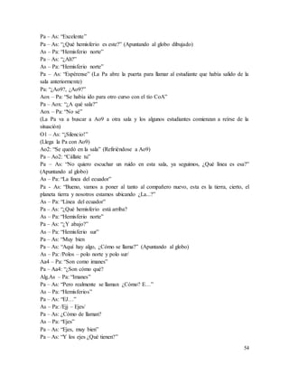 54
Pa – As: “Excelente”
Pa – As: “¿Qué hemisferio es este?” (Apuntando al globo dibujado)
As – Pa: “Hemisferio norte”
Pa – As: “¿Ah?”
As – Pa: “Hemisferio norte”
Pa – As: “Espérense” (La Pa abre la puerta para llamar al estudiante que había salido de la
sala anteriormente)
Pa: “¿Ao9?, ¿Ao9?”
Aox – Pa: “Se había ido para otro curso con el tío CoA”
Pa – Aox: “¿A qué sala?”
Aox – Pa: “No sé”
(La Pa va a buscar a Ao9 a otra sala y los algunos estudiantes comienzan a reírse de la
situación)
O1 – As: “¡Silencio!”
(Llega la Pa con Ao9)
Ao2: “Se quedó en la sala” (Refiriéndose a Ao9)
Pa – Ao2: “Cállate tu”
Pa – As: “No quiero escuchar un ruido en esta sala, ya seguimos, ¿Qué línea es esa?”
(Apuntando al globo)
As – Pa: “La línea del ecuador”
Pa - As: “Bueno, vamos a poner al tanto al compañero nuevo, esta es la tierra, cierto, el
planeta tierra y nosotros estamos ubicando ¿La...?”
As – Pa: “Línea del ecuador”
Pa – As: “¿Qué hemisferio está arriba?
As – Pa: “Hemisferio norte”
Pa – As: “¿Y abajo?”
As – Pa: “Hemisferio sur”
Pa – As: “Muy bien
Pa – As: “Aquí hay algo, ¿Cómo se llama?” (Apuntando al globo)
As – Pa: /Polos – polo norte y polo sur/
Aa4 – Pa: “Son como imanes”
Pa – Aa4: “¿Son cómo qué?
Alg.As – Pa: “Imanes”
Pa – As: “Pero realmente se llaman ¿Cómo? E…”
As – Pa: “Hemisferios”
Pa – As: “EJ…”
As – Pa: /Ejj – Ejes/
Pa – As: ¿Cómo de llaman?
As – Pa: “Ejes”
Pa – As: “Ejes, muy bien”
Pa – As: “Y los ejes ¿Qué tienen?”
 