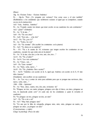 56
(Risas)
Alg. As: /Océano Ártico – Océano Antártico/
Pa – Alg.As: “Pero ¿Yo pregunte por océanos? Uno come caca y el otro también”
(Refiriéndose a los estudiantes que nombraron océanos al igual que su compañero, cuando
esa no era la instrucción)
Aa5: “Asia, América, Antártica”
Pa – As: “Cuando cuente tres tienen que tener escrito en sus cuadernos los seis continentes”
Ao2: “¿Qué?” (Gritando)
Pa – As: “A la una…”
Ao8 – Pa: “Tía son cinco”
Pa – Ao8: “Son seis,… a las dos”
Ao12 – Pa: “Tía ¿con A?”
Pa – As: “Todos, los seis”
Aa3 – Pa: “Tía termine” (De escribir los continentes en la pizarra)
Pa – Aa3: “Ya ahora en su cuaderno”
Pa – O1: “Tía a la cuenta de 10, revisamos que tengan escritos los continentes en sus
cuadernos, excepto los que están aún en la pizarra”
Pa – As: “A la una a las dos y a las tres, uno, dos, tres…”
Ao14 – Pa: “Tía ¿Cuáles?”
Pa – Ao14: “Los seis continentes”
Pa – As: “Cinco, seis…”
Ao9 – Pa: “Listo termine”
Pa – As: “Siete, ocho, nueve…”
Ao10 – Pa: “Tía ¿Antártica lleva acento?”
Pa – Ao10: “Antártica con acento en la A, igual que América con acento en la E, O sino
diría America”
(Estudiantes aún escriben en sus cuadernos)
Pa – As: “Les voy a contar de atrás para adelante para que se pongan mas nerviosos, diez,
nueve, ocho, siete…”
/Ahh – Ohh – Apúrense/
Pa – As: “Seis, cinco, cuatro, tres, dos, uno, revisamos tía”
Pa: “Póngase un tres, un cuatro póngase, póngase cero dijo el chavo, un cinco, pónganse un
tres, la mayúscula ponte cero” (A cada uno de los estudiantes a quien le revisaba el
cuaderno)
Pa: “Ya póngase un tres, póngase un dos, un siete”
Ao7 – Pa: “Tía a mí, a mí”
Pa – Ao7: “Muy bien póngase siete”
Pa: “Un uno por la falta de ortografía, póngase siete, siete, siete, póngase un cuatro, ya
póngase un cinco, ya póngase un siete”
(Conversaciones y ruido)
(Llega la psicóloga (Psa) a la sala)
 