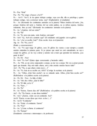 57
Pa – Psa: “Hola”
Psa – Pa: “Tía vengo a buscar a Ao15”
Pa – Ao15: “Ao15, la tía quiere trabajar contigo, vaya con ella, ella es psicóloga y quiere
trabajar contigo, van a conversar noma, vaya” (Explicándole al estudiante)
Pa – As: (Revisando los continentes anotados en la pizarra) “Miren América del norte, ¡!no,
porque América del norte y América del sur están juntitos, no se deben separar, América
solamente, listo ya está.” (Revisando los continentes anotados en la pizarra)
Pa – As: “¿América del sur existe?”
As – Pa: “Sii”
Pa – As: “Si, pero esta junto, toda América está junta”
Pa – Ao4: “Ay, Ao4 ven a sentarte aquí” (El estudiante está jugando con su globo)
Pa – As: “¿Así se escribe Asia?” (Esta escrito Acia en el pizarrón)
Alg. As – Pa: “No, con S”
(Ruido y conversaciones)
Pa – As: “Yo aquí tengo 26 globos, esos 26 globos los vamos a usar siempre y cuando
ustedes entiendan la primera parte. Si yo pienso que usted no está entendiendo, no van a
ocupar los globos, yo les voy a dictar y ustedes van a tener que aprender de memoria. ¿Les
gusta la idea?”
As – Pa: /Sii – Noo/
Pa – Ao4: “Ya Ao4” (Quien sigue conversando y haciendo ruido)
Pa – As: “Oh, ya me estoy empezando a enojar, ya me voy a enojar. Me voy a poner pesada
igual que denante. Hay arto ruido afuera, arto y más encima ustedes hacen ruido”
Ao2 – Pa: “Tía, es que afuera están esos (…)”
Pa – As: “Ya Asia no se escribe así, ASIA” (Corrige la escritura en la pizarra)
Pa – As: “África ¿Está bien escrito?, no se entiende nada. África ¿Está bien escrito así?”
(Refiriéndose a la palabra escrita en la pizarra)
As – Pa: /Sii – Noo – Le falta el tílde/
Pa – As: “Ahí dice Africa ¿Qué le falta?”
As – Pa: “El tilde en la A”
Pa – As: “Euro…”
As – Pa: “Pa”
Pa – As: “Eurora, Eurora dice ahí” (Refiriéndose a la palabra escrita en la pizarra)
Ao2 – Pa: “Tía Eurora, es una diosa también”
Pa – Ao2: “¿Eurora, existe ese un continente Ao2?
Ao10: “Eurora es una diosa que viven en las (…)”
Pa – Ao10: “Continente”
Pa – As: “Existe el continente Eurora”
As – Pa: “Noo”
Pa – As: “¿Cómo se llama el continente?
As – Pa: “Europa”
(Estudiantes conversan e interrumpen a la profesora)
 