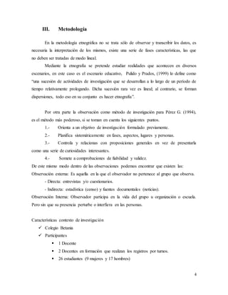 4
III. Metodología
En la metodología etnográfica no se trata sólo de observar y transcribir los datos, es
necesaria la interpretación de los mismos, existe una serie de fases características, las que
no deben ser tratadas de modo lineal.
Mediante la etnografía se pretende estudiar realidades que acontecen en diversos
escenarios, en este caso es el escenario educativo, Pulido y Prados, (1999) lo define como
“una sucesión de actividades de investigación que se desarrollan a lo largo de un período de
tiempo relativamente prologando. Dicha sucesión rara vez es lineal; al contrario, se forman
dispersiones, todo eso en su conjunto es hacer etnografía”.
Por otra parte la observación como método de investigación para Pérez G. (1994),
es el método más poderoso, si se toman en cuenta los siguientes puntos.
1.- Orienta a un objetivo de investigación formulado previamente.
2.- Planifica sistemáticamente en fases, aspectos, lugares y personas.
3.- Controla y relacionas con proposiciones generales en vez de presentarla
como una serie de curiosidades interesantes.
4.- Somete a comprobaciones de fiabilidad y validez.
De este mismo modo dentro de las observaciones podemos encontrar que existen las:
Observación externa: Es aquella en la que el observador no pertenece al grupo que observa.
- Directa: entrevistas y/o cuestionarios.
- Indirecta: estadística (censo) y fuentes documentales (noticias).
Observación Interna: Observador participa en la vida del grupo u organización o escuela.
Pero sin que su presencia perturbe o interfiera en las personas.
Características contexto de investigación
 Colegio Betania
 Participantes
 1 Docente
 2 Docentes en formación que realizan los registros por turnos.
 26 estudiantes (9 mujeres y 17 hombres)
 