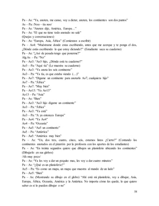 58
Pa – As: “Ya, anoten, me canse, voy a dictar, anoten, los continentes son dos puntos”
As – Pa: /Noo – tía noo/
Pa – As: “Anoten dije, América, Europa…”
Pa – As: “El que no tiene todo anotado no sale”
(Quejas y conversaciones)
Pa – As: “Europa, Asia, África” (Comienzan a escribir)
Pa – Ao4: “Muéstrame donde estas escribiendo, antes que me acerque y te ponga el dos,
¿Dónde estás escribiendo lo que estoy dictando?” (Estudiante saca su cuaderno)
Pa – As: “¿Así de pesada tengo que ponerme?”
Alg.As – Pa: “No”
Pa – Ao3: “Ao3 hijo, ¿Dónde está tu cuaderno?”
Ao3 – Pa: “Aquí tía” (Le muestra su cuaderno)
Pa – Ao3: “Ya anota los seis continente”
Ao3 – Pa: “Ya tía, es que estaba viendo (…)”
Pa – Ao7: “Dígame un continente para anotarlo Ao7, cualquiera hijo”
Ao7 – Pa: “África”
Pa – Ao7: “Muy bien”
Pa – Ao13: “Ya Ao13”
Ao13 – Pa: “Asia”
Pa – As: “Bien”
Pa – Ao3: “Ao3 hijo dígame un continente”
Ao3 – Pa: “África”
Pa – Ao3: “Ya está”
Ao3 – Pa: “A ya entonces Europa”
Pa – Ao4: “Ya Ao4”
Ao4 – Pa: “Oceanía”
Pa – Aa5: “Aa5 un continente”
Aa5 – Pa: “Antártica”
Pa – Aa5: “Antártica muy bien”
Pa – As: “Un, dos tres, cuatro, cinco, seis, estamos listos ¿Cierto?” (Contando los
continentes anotados en el pizarrón por la profesora con los aportes de los estudiantes)
Pa – As: “En treinta segundos quiero que dibujen un planisferio ubicando los continentes”
(Dibujarlo en sus globos)
/Ah muy poco/
Pa – As: “Ya les voy a dar un poquito mas, les voy a dar cuatro minutos”
Pa – As: “¿Qué es un planisferio?”
Ao5 – Pa: “Es como un mapa, un mapa que muestra al mundo de un lado”
Pa – Ao5: “Bien”
Pa – As: (Mostrando su dibujo en el globo) “Ahí está mi planisferio, voy a dibujar, Asia,
Europa, África, Oceanía, América y la Antártica. No importa cómo les quede, lo que quiero
saber es si lo pueden dibujar o no”
 