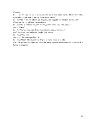 60
(Quejas)
Pa – As: “El que se cae o pone el poto en el piso punto menos. Simón dice todos
congelados, el que pone el poto en el piso punto menos”
Pa – As: “Ya yo les voy a hacer una pregunta, una pregunta y si está bien pueden salir”
(Conversaciones y gritos de los estudiantes)
Pa – O2: “Ya le contamos tía, uno dos tres, cuatro, cinco, seis, siete, ocho…”
Ao14: “Nueve”
Pa – As: “nueve, diez, once, doce, trece, catorce, quince, dieciséis…”
(Ao2 esta tirado en el suelo con los pies en la pared)
Pa – Ao2: “Ao2 sale”
Ao2 – Pa: “Tía es que estaba (…)”
Pa – Ao2: “Sale” (El estudiante se dirige a la puerta y sale de la sala)
(La Pa le pregunta un continente a uno por uno y conforme van contestando les permite ir a
buscar su almuerzo)
 