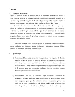 61
Análisis
I. Momentos de la clase
Inicio: Al comenzar la clase la profesora dicta a los estudiantes el objetivo de la clase y
luego realiza la activación de conocimientos previos a través de un recuento por parte de la
docente. Luego utilizando un globo la docente dibuja en él y realiza preguntas abiertas y
dirigidas a los estudiantes para reconocer líneas imaginarias, hemisferios y polos.
Desarrollo: En el momento de desarrollo la docente utiliza el mismo globo para
dibujar un continente y plantea preguntas a los estudiantes con respecto a ello, cantidad de
continentes y nombres, procurando además que tomen conciencia de las normas
ortográficas necesaria a considerar para escribir dichos continentes. La docente plantea
preguntas abiertas promoviendo el aprendizaje participativo y además permite que algunos
estudiantes escriban en la pizarra.
Cierre: Para finalizar la clase, la docente pide a los estudiantes escribir los continentes
en sus cuadernos, para sintetizar y registrar lo abarcado y luego plantea preguntas dirigidas
para que los estudiantes demuestren sus aprendizajes.
II. Aprendizajes
a) Conceptuales: El aprendizaje conceptual correspondiente a la asignatura de Historia,
Geografía y Ciencias Sociales en el eje de Geografía, es el planteado como objetivo
de la clase, el cual consiste en “Reconocer e identificar los continentes y océanos”,
lo cual es llevado a efecto a través del planteamiento de preguntas abiertas por parte
de la docente, para que los propios estudiantes, con sus respuestas lograran
identificar y reconocer todos los continentes.
b) Procedimentales: Para que los estudiantes logren Reconocer e identificar los
continentes y océanos la docente utiliza como recurso un globo en el que dibuja
líneas imaginarias para que los estudiantes activen conocimientos previos con
respecto a los polos y hemisferios, lo que además funciona como herramienta para
iniciar el aprendizaje central de la clase al dibujar un continente en dicho globo y
 