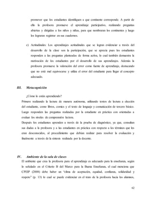 62
promover que los estudiantes identifiquen a que continente corresponde. A partir de
ello la profesora promueve el aprendizaje participativo, realizando preguntas
abiertas y dirigidas a los niños y niñas, para que nombraran los continentes y luego
los lograran registrar en sus cuadernos.
c) Actitudinales: Los aprendizajes actitudinales que se logran evidenciar a través del
desarrollo de la clase son la participación, que se aprecia pues los estudiantes
responden a las preguntas planteadas de forma activa, lo cual también demuestra la
motivación de los estudiantes por el desarrollo de sus aprendizajes. Además la
profesora promueve la valoración del error como fuente de aprendizaje, destacando
que no está mal equivocarse y utiliza el error del estudiante para llegar al concepto
adecuado.
III. Metacognición
¿Cómo lo están aprendiendo?
Primero realizando la lectura de manera autónoma, utilizando textos de lectura a elección
del estudiante, como libros, comics y el texto de lenguaje y comunicación de tercero básico.
Luego responden las preguntas realizadas por la estudiante en práctica con orientadas a
evaluar los niveles de comprensión lectora.
Después los estudiantes aprenden a través de la prueba de diagnóstico, ya que, consultan
sus dudas a la profesora y a las estudiantes en práctica con respecto a los términos que les
eran desconocidos, al procedimiento que debían realizar para resolver la evaluación y
finalmente a través de la síntesis realizada por la docente.
IV. Ambiente de la sala de clases
El ambiente que crea la profesora para el aprendizaje es adecuado para la enseñanza, según
lo señalado en el Criterio B del Marco para la Buena Enseñanza, el cual menciona que
CPEIP (2008) debe haber un “clima de aceptación, equidad, confianza, solidaridad y
respeto” (p. 13) lo cual se puede evidenciar en el trato de la profesora hacia los alumnos,
 
