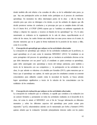 63
donde también ella está abierta a las consultas de ellos, se da la solidaridad entre pares, ya
que hay una participación activa en donde todos participan en el proceso de enseñanza-
aprendizaje. En momentos los niños interrumpen partes de la clase y ella les llama la
atención para que estos no distraigan a los demás, es por las actitudes de algunos que ella
decide promover normas de conductas y se preocupa por que se cumplan dentro del aula.
En el Criterio B-4, el CPEIP (2008) expone que se “establece un ambiente organizado de
trabajo y dispone los espacios y recursos en función de los aprendizajes” (p. 13), lo antes
mencionado se evidencia en la organización de la sala de clases, específicamente en el
orden de las mesas, las cuales forman una media luna con unas pocas mesas en el centro, la
docente menciona que no le gusta la forma tradicional de la posición de las mesas y sillas,
como lo es en filas.
V. Concepción de aprendizaje que subyace en las actividades observadas
La concepción de aprendizaje que subyace de las actividades realizadas por la profesora, es
aquel aprendizaje en el cual, como lo menciona MINEDUC (2012) “el estudiante es un
actor protagónico del proceso de aprendizaje que se involucra en actividades diversas en las
que debe interactuar con sus pares” (p.2), el estudiante es quien construye su aprendizaje,
quien debe autorregular este aprendizaje a través del trabajo autónomo, pero también a
través de la interacción con sus compañeros y la participación en las actividades de la
clase, lo que además se relaciona a lo añadido por Gonzáles (2013), quien menciona que se
busca que el aprendizaje sea optimo, de modo que para los estudiantes consista en construir
conocimientos para utilizarlos cuando exista la necesidad de hacerlo, se busca además
lograr aprendizajes significativos a través de la relación de los conocimientos con las
realidades de los estudiantes.
VI. Concepción de evaluación que subyace en las actividades observadas
La concepción de evaluación que se evidencia, es aquella que considera a la evaluación con
un carácter formativo y permanente en todas las actividades realizadas en el desarrollo de la
clase, tal como lo añade el MINEDUC con el fin de “recoger información en diferentes
momentos y sobre los diferentes aspectos del aprendizaje para poder actuar para
mejorarlos.” (p.62), relacionándose además con lo mencionado por Jorba y Sanmartí (1993)
quienes añaden que la evaluación “pretende principalmente detectar cuáles son los puntos
 