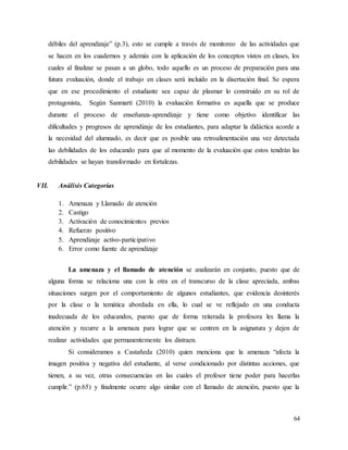 64
débiles del aprendizaje” (p.3), esto se cumple a través de monitoreo de las actividades que
se hacen en los cuadernos y además con la aplicación de los conceptos vistos en clases, los
cuales al finalizar se pasan a un globo, todo aquello es un proceso de preparación para una
futura evaluación, donde el trabajo en clases será incluido en la disertación final. Se espera
que en ese procedimiento el estudiante sea capaz de plasmar lo construido en su rol de
protagonista, Según Sanmartí (2010) la evaluación formativa es aquella que se produce
durante el proceso de enseñanza-aprendizaje y tiene como objetivo identificar las
dificultades y progresos de aprendizaje de los estudiantes, para adaptar la didáctica acorde a
la necesidad del alumnado, es decir que es posible una retroalimentación una vez detectada
las debilidades de los educando para que al momento de la evaluación que estos tendrán las
debilidades se hayan transformado en fortalezas.
VII. Análisis Categorías
1. Amenaza y Llamado de atención
2. Castigo
3. Activación de conocimientos previos
4. Refuerzo positivo
5. Aprendizaje activo-participativo
6. Error como fuente de aprendizaje
La amenaza y el llamado de atención se analizarán en conjunto, puesto que de
alguna forma se relaciona una con la otra en el transcurso de la clase apreciada, ambas
situaciones surgen por el comportamiento de algunos estudiantes, que evidencia desinterés
por la clase o la temática abordada en ella, lo cual se ve reflejado en una conducta
inadecuada de los educandos, puesto que de forma reiterada la profesora les llama la
atención y recurre a la amenaza para lograr que se centren en la asignatura y dejen de
realizar actividades que permanentemente los distraen.
Si consideramos a Castañeda (2010) quien menciona que la amenaza “afecta la
imagen positiva y negativa del estudiante, al verse condicionado por distintas acciones, que
tienen, a su vez, otras consecuencias en las cuales el profesor tiene poder para hacerlas
cumplir.” (p.65) y finalmente ocurre algo similar con el llamado de atención, puesto que la
 