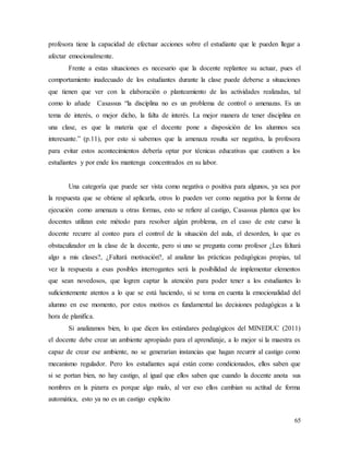 65
profesora tiene la capacidad de efectuar acciones sobre el estudiante que le pueden llegar a
afectar emocionalmente.
Frente a estas situaciones es necesario que la docente replantee su actuar, pues el
comportamiento inadecuado de los estudiantes durante la clase puede deberse a situaciones
que tienen que ver con la elaboración o planteamiento de las actividades realizadas, tal
como lo añade Casassus “la disciplina no es un problema de control o amenazas. Es un
tema de interés, o mejor dicho, la falta de interés. La mejor manera de tener disciplina en
una clase, es que la materia que el docente pone a disposición de los alumnos sea
interesante.” (p.11), por esto si sabemos que la amenaza resulta ser negativa, la profesora
para evitar estos acontecimientos debería optar por técnicas educativas que cautiven a los
estudiantes y por ende los mantenga concentrados en su labor.
Una categoría que puede ser vista como negativa o positiva para algunos, ya sea por
la respuesta que se obtiene al aplicarla, otros lo pueden ver como negativa por la forma de
ejecución como amenaza u otras formas, esto se refiere al castigo, Casassus plantea que los
docentes utilizan este método para resolver algún problema, en el caso de este curso la
docente recurre al conteo para el control de la situación del aula, el desorden, lo que es
obstaculizador en la clase de la docente, pero si uno se pregunta como profesor ¿Les faltará
algo a mis clases?, ¿Faltará motivación?, al analizar las prácticas pedagógicas propias, tal
vez la respuesta a esas posibles interrogantes será la posibilidad de implementar elementos
que sean novedosos, que logren captar la atención para poder tener a los estudiantes lo
suficientemente atentos a lo que se está haciendo, si se toma en cuenta la emocionalidad del
alumno en ese momento, por estos motivos es fundamental las decisiones pedagógicas a la
hora de planifica.
Si analizamos bien, lo que dicen los estándares pedagógicos del MINEDUC (2011)
el docente debe crear un ambiente apropiado para el aprendizaje, a lo mejor si la maestra es
capaz de crear ese ambiente, no se generarían instancias que hagan recurrir al castigo como
mecanismo regulador. Pero los estudiantes aquí están como condicionados, ellos saben que
si se portan bien, no hay castigo, al igual que ellos saben que cuando la docente anota sus
nombres en la pizarra es porque algo malo, al ver eso ellos cambian su actitud de forma
automática, esto ya no es un castigo explicito
 