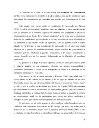 66
Al comienzo de la clase la docente realiza una activación de conocimientos
previos, en la cual resume lo abordado en la clase anterior, para que los estudiantes logren
interconectar los conocimientos ya construidos con aquellos que desarrollaran en la clase
actual.
Esta técnica toma mucho sentido si consideramos lo mencionado por Pimienta
(2012) “La clave del aprendizaje significativo radica en relacionar el nuevo material con las
ideas ya existentes en la estructura cognitiva del estudiante. Por consiguiente, le eficacia de
tal aprendizaje está en función de su carácter significativo” (p.3), o sea, que la estrategia de
activación de conocimientos previos permite al docente desarrollar un nuevo aprendizaje en
los estudiantes, y que además resulta ser significativo. Esto nos permite valorar la técnica
utilizada por la docente, ya que considerando lo mencionado por el autor toma mucha
relevancia en el proceso de enseñanza-aprendizaje, porque considera los conocimientos ya
construidos por los estudiantes y permite relacionarlos a los nuevos conocimientos a
trabajar, logrando uno de los aspectos fundamentales de la educación; el aprendizaje
significativo.
La profesora a lo largo de la clase registrada y todas las clases presenciadas, utiliza
el refuerzo positivo en sus estudiantes, valorando sus aciertos, responsabilidad y
compromiso demostrado, a través de su participación en clases o la realización de las
actividades planteadas por la docente.
Con respecto a esto se puede mencionar a Carrasco (2004) quien añade que “El
reconocimiento de los aciertos de un alumno o de un grupo de alumnos es una tarea
determinada motiva más que el reconocimiento del fracaso, y si aquel es público, mejor.”
(p.189), lo que se condice con lo añadido por Skinner en Papalia (2009) quien menciona
que al reconocer los avances del estudiante de forma positiva, provoca que esta conducta se
fortalezca, motivándolo a continuar bajo la misma norma de trabajo y mejorarla, al volverse
un reconocimiento social, les da motivaciones para ejercer sus labores académicas y
participar en clases para obtener el reconocimiento por parte de la docente.
Es necesario, por tal razón apreciar la labor social que realiza la profesora con sus
estudiantes, quien demuestra conocimiento de las ventajas que tiene esta acción para la
disposición de los estudiantes porque como lo menciona Erikson en Shaffer (2002) el niño
o estudiante necesita desarrollarse y autorealizarse utilizando sus capacidades, de forma que
 