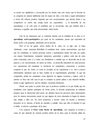 67
su acción sea significativa y reconocida por los demás, ante esto ocurre que la docente no
se comporta de manera indiferente ante los logros de ellos, y los insta a seguir esforzándose
a través del refuerzo positivo, logrando que este reconocimiento, que efectúa frente a sus
compañeros se vuelva una arenga hacia sus capacidades y al desarrollo de sus
aprendizajes, y no solo para el estudiante que es reconocido, sino que también insta a
esforzarse a aquellos que están presenciando dicho hecho.
Una de las situaciones que se evidencia durante casi la totalidad de la clase es el
aprendizaje activo-participativo por parte de los estudiantes, puesto que responden de
forma activa a las preguntas planteadas por la docente.
Pero el ser un agente activo dentro de la clase, no es algo que se logre
fácilmente, como menciona Rebolledo el estudiante tiene ciertas características que hace
que los estudiantes se vuelvan personas activas y participativas dentro del aula, las cuales
son etapas: Experimentar, compartir, interpretar, generalizar y aplicar, cada una de estas
están conectadas entre sí y todas van formándose a medida que se desarrolla una la otra
aparece y así sucesivamente, no tienen un orden , su desarrollo dependerá de cada persona;
Las experiencias del estudiante se involucran los sentimientos, sensaciones y acciones;
comparte lo que ha vivido, es como lo recogido en las experiencias y se dan a conocer
abiertamente; interpreta aquí se hace sentido de lo experimentado; generaliza lo que fue
compartido, donde los estudiantes crean hipótesis en algunas ocasiones y aplicar todo lo
anterior se hace una sola cosa la que se compara se puede aplicar a una situación familiar,
donde es algo significativo que los alumnos recuerdan fácilmente.
Desde este punto se puede decir que la profesora también es la que facilita que los
estudiantes sean quienes participen de forma activa, la docente proporciona un ambiente
propicio para la interacción entre pares, los alumnos hacen los procesos antes mencionados
pero de manera inconsciente, puede ser que algunos de estos educandos lo hagan de manera
más simple y ellos son los seres propensos a asociar todos los hechos y elementos
presentes en el entorno, el hecho de entender y asimilar hace que ellos al entender lo que
se habla se atreven a participar de la clase.
Con respecto al Error como fuente de aprendizaje, esta categoría se levanta a
causa de una situación de carácter positiva dentro de la clase, pues la docente utiliza los
 