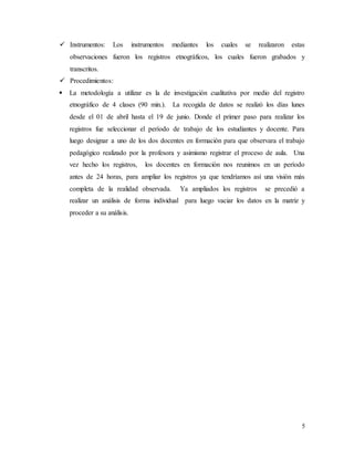 5
 Instrumentos: Los instrumentos mediantes los cuales se realizaron estas
observaciones fueron los registros etnográficos, los cuales fueron grabados y
transcritos.
 Procedimientos:
 La metodología a utilizar es la de investigación cualitativa por medio del registro
etnográfico de 4 clases (90 min.). La recogida de datos se realizó los días lunes
desde el 01 de abril hasta el 19 de junio. Donde el primer paso para realizar los
registros fue seleccionar el período de trabajo de los estudiantes y docente. Para
luego designar a uno de los dos docentes en formación para que observara el trabajo
pedagógico realizado por la profesora y asimismo registrar el proceso de aula. Una
vez hecho los registros, los docentes en formación nos reunimos en un período
antes de 24 horas, para ampliar los registros ya que tendríamos así una visión más
completa de la realidad observada. Ya ampliados los registros se precedió a
realizar un análisis de forma individual para luego vaciar los datos en la matriz y
proceder a su análisis.
 